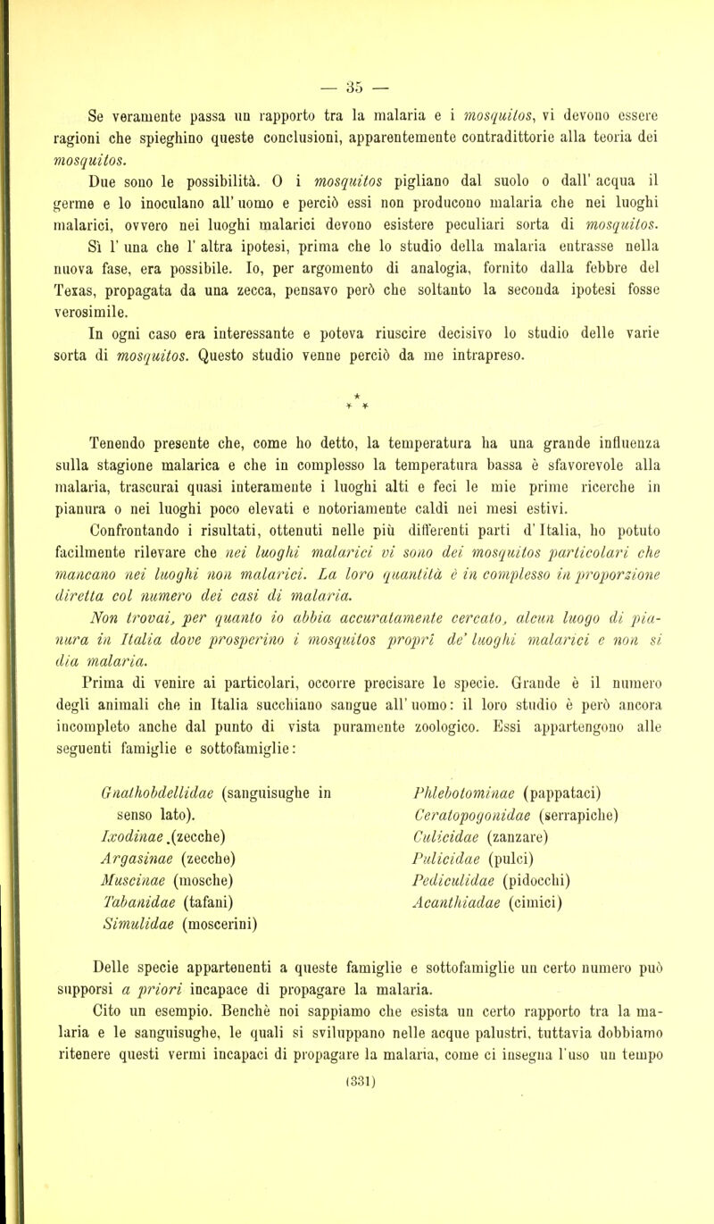 — 35 — Se veramente passa un rapporto tra la malaria e i mosquitos, vi devono essere ragioni che spieghino queste conclusioni, apparentemente contradittorie alla teoria dei mosquitos. Due sono le possibilità. 0 i mosquitos pigliano dal suolo o dall' acqua il germe e lo inoculano all'uomo e perciò essi non producono malaria che nei luoghi malarici, ovvero nei luoghi malarici devono esistere peculiari sorta di mosquitos. Sì r una che 1' altra ipotesi, prima che lo studio della malaria entrasse nella nuova fase, era possibile. Io, per argomento di analogia, fornito dalla febbre del Texas, propagata da una zecca, pensavo però che soltanto la seconda ipotesi fosse verosimile. In ogni caso era interessante e poteva riuscire decisivo lo studio delle varie sorta di mosquitos. Questo studio venne perciò da me intrapreso. * Tenendo presente che, come ho detto, la temperatura ha una grande influenza sulla stagione malarica e che in complesso la temperatura bassa è sfavorevole alla malaria, trascurai quasi interamente i luoghi alti e feci le mie prime ricerche in pianura o nei luoghi poco elevati e notoriamente caldi nei mesi estivi. Confrontando i risultati, ottenuti nelle più differenti parti d'Italia, ho potuto facilmente rilevare che nei luoghi malarici vi so/io dei mosquitos particolari che mancano nei luoghi non malarici. La loro quantità è in complesso in proiiorzione diretta col numero dei casi di malaria. Non trovai, per quanto io abbia accuratamente cercato, alcun luogo di pia- nura in Italia dove prosperino i mosquitos propri de' luoghi malarici e non si dia malaria. Prima di venire ai particolari, occorre precisare le specie. Grande è il numero degli animali che in Italia succhiano sangue all' uomo : il loro studio è però ancora incompleto anche dal punto di vista puramente zoologico. Essi appartengono alle seguenti famiglie e sottofamiglie: Gnathobdellidae (sanguisughe in Phlebotominae (pappataci) senso lato). Ceratopogonidae (serrapiche) Zro6^2;2ae .(zecche) Culicidae (zanzare) Argasinae (zecche) Pulicidae (pulci) Muscinae (mosche) Pediculidae (pidocchi) Tabanidae (tafani) Acanthiadae (cimici) Simulidae (moscerini) Delle specie appartenenti a queste famiglie e sottofamiglie un certo numero può supporsi a priori incapace di propagare la malaria. Cito im esempio. Benché noi sappiamo che esista un certo rapporto tra la ma- laria e le sanguisughe, le quali si sviluppano nelle acque palustri, tuttavia dobbiamo ritenere questi vermi incapaci di propagare la malaria, come ci insegna l'uso un tempo
