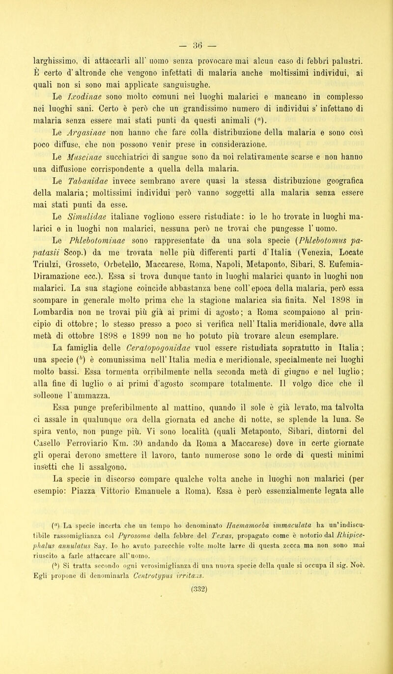 - 36 — larghissimo, di attaccarli all' uomo senza provocare mai alcun caso di febbri palustri. È certo d'altronde che vengono infettati di malaria anche moltissimi individui, ai quali non si sono mai applicate sanguisughe. Le Ixodinae sono molto comuni nei luoghi malarici e mancano in complesso nei luQghi sani. Certo è però che un grandissimo numero di individui s'infettano di malaria senza essere mai stati punti da questi animali (°). Le Argasinae non hanno che fare colla distribuzione della malaria e sono così poco diffuse, che non possono venir prese in considerazione. Le Mascinae succhiatrici di sangue sono da noi relativamente scarse e non hanno una diffusione corrispondente a quella della malaria. Le Tabanidae invece sembrano avere quasi la stessa distribuzione geografica della malaria; moltissimi individui però vanno soggetti alla malaria senza essere mai stati punti da esse. Le Simulidae italiane vogliono essere ristudiate : io le ho trovate in luoghi ma- larici e in luoghi non malarici, nessuna però ne trovai che pungesse l'uomo. Le Phlebotominae sono rappresentate da una sola specie [Phlebotomus pa- patasii Scop.) da me trovata nelle più differenti parti d'Italia (Venezia, Locate Trinlzi, Grosseto, Orbetello, Maccarese, Roma, Napoli, Metaponto, Sibari, S. Eufemia- Diramazione ecc.). Essa si trova dunque tanto in luoghi malarici quanto in luoghi non malarici. La sua stagione coincide abbastanza bene coli' epoca della malaria, però essa scompare in generale molto prima che la stagione malarica sia finita. Nel 1898 in Lombardia non ne trovai più già ai primi di agosto; a Roma scompaiono al prin- cipio di ottobre ; lo stesso presso a poco si verifica nell' Italia meridionale, dove alla metà di ottobre 1898 e 1899 non ne ho potuto più trovare alcun esemplare. La famiglia delle Geratopogonidae vuol essere ristudiata sopratutto in Italia ; una specie {'') è comunissima nell' Italia media e meridionale, specialmente nei luoghi molto bassi. Essa tormenta orribilmente nella seconda metà di giugno e nel luglio; alla fine di luglio o ai primi d'agosto scompare totalmente. Il volgo dice che il solleone l'ammazza. Essa punge preferibilmente al mattino, quando il sole è già levato, ma talvolta ci assale in qualunque ora della giornata ed anche di notte, se splende la luna. Se spira vento, non punge più. Vi sono località (quali Metaponto, Sibari, dintorni del Casello Ferroviario Km. 30 andando da Roma a Maccarese) dove in certe giornate gli operai devono smettere il lavoro, tanto numerose sono le orde di questi minimi ins'etti che li assalgono. La specie in discorso compare qualche volta anche in luoghi non malarici (per esempio: Piazza Vittorio Emanuele a Roma). Essa è però essenzialmente legata alle (ì La specie incerta che un ieinpo ho denominato Haemamoeha immaculata ha un'indiscu- tibile rassomiglianza col Pyrosoma della febbre del Texas, propagato come è notorio dal Rhipioe- phatus annulatus Say. Io ho avuto parecchie volte molte larve di questa zecca ma non sono mai riuscito a farle attaccare all'uomo. C) Si tratta secondo ogni verosimiglianza di una nuova specie dèlia quale si occupa il sig. Noè. Egli propone di denominarla Centrotypus irrita.is.