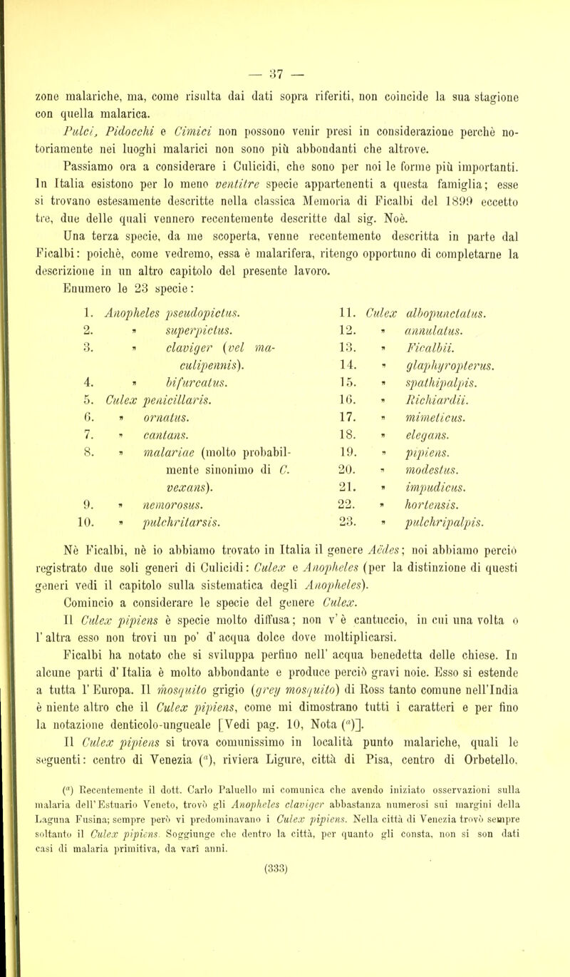 — 37 — zone malariche, ma, come risalta dai dati sopra riferiti, non coincide la sua stagione con quella malarica. Pulcij Pidocchi e Cimici non possono venir presi in considerazione perchè no- toriamente nei luoghi malarici non sono più abbondanti che altrove. Passiamo ora a considerare i Culicidi, che sono per noi le forme più importanti. In Italia esistono per lo meno ventitre specie appartenenti a questa famiglia; esse si trovano estesamente descritte nella classica Memoria di Ficalbi del 1899 eccetto tre, due delle quali vennero recentemente descritte dal sig. Noè. Una terza specie, da me scoperta, venne recentemente descritta in parte dal Ficalbi : poiché, come vedremo, essa è malarifera, ritengo opportuno di completarne la descrizione in un altro capitolo del presente lavoro. Enumero le 23 specie : 1. Anopheles jiseudopictus. 11. Culex alhopunctatus. 2. supeìyictus. 12. f! annulatus. 3. claviger (vel ma- 13. 71 Ficalbii. cuLipennis). 14. 1 glaphyropterus. 4. bifurcatus. 15. W spathipalpis. 5. Cìdex penicillaris. IG. ?» Richiardii. 6. » ornatiis. 17. mimeticus. 7. n cantans. 18. •n elegans. 8. ji malariae (molto probabil- 19. V pipieiis. mente sinonimo di C. 20. modestiis. veccans). 21. impudicus. 9. n nemorosus. 22. hortensis. 10. n pulcliritarsis. 23. » pidchripalpis. Nè Ficalbi, nè io abbiamo trovato in Italia il genere Acdes ; noi abbiamo perciò registrato due soli generi di Culicidi: Culex e Anopheles (per la distinzione di questi generi vedi il capitolo sulla sistematica degli Anopheles). Comincio a considerare le specie del genere Culex. Il Culex pipiens è specie molto diffusa; non v'è cantuccio, in cui una volta o r altra esso non trovi un po' d' acqua dolce dove moltiplicarsi. Ficalbi ha notato che si sviluppa perfino nell' acqua benedetta delle chiese. In alcune parti d'Italia è molto abbondante e produce perciò gravi noie. Esso si estende a tutta r Europa. Il mosquito grigio {grey mosquito) di Ross tanto comune nell'India è niente altro che il Culex pipiens, come mi dimostrano tutti i caratteri e per fino la notazione denticolo-ungueale [Vedi pag. 10, Nota ()]. Il Culex pipiens si trova comunissimo in località punto malariche, quali le seguenti: centro di Venezia (), riviera Ligure, città di Pisa, centro di Orbetello, C) Recentemente il dott. Carlo Palnello mi comunica che avendo iniziato osservazioni sulla malaria dell'Estuario Veneto, trovò gli Anopheles claviger abbastanza numerosi sui margini della Laguna Fusina; sempre però vi predominavano i Culex pipiens. Nella città di Venezia trovò sempre soltanto il Culex pipiens. Soggiunge che dentro la città, per quanto gli consta, non si son dati casi di malaria primitiva, da vari anni.