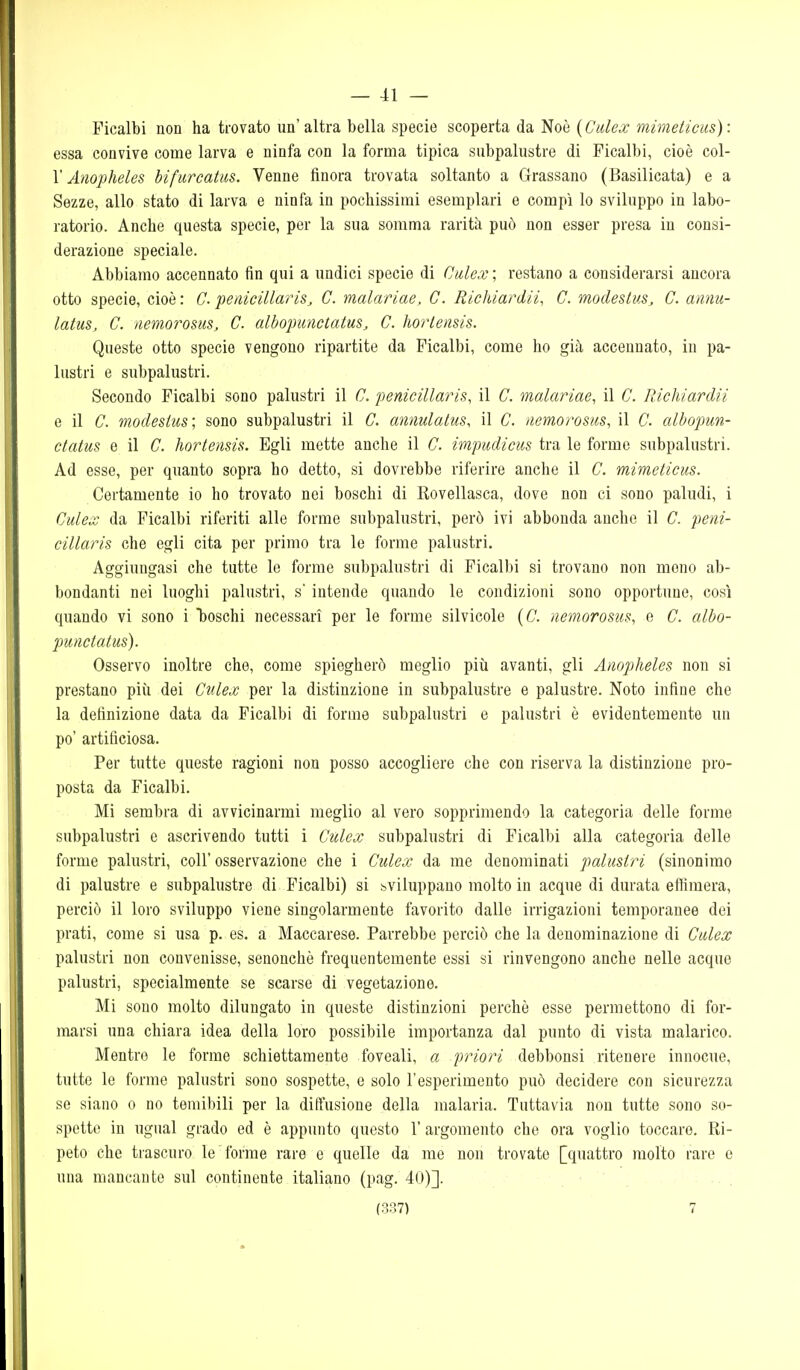 Picalbi non ha trovato un'altra bella specie scoperta da Noè [Culex mimeticus): essa convive come larva e ninfa con la forma tipica subpalustre di Ficalbi, cioè col- r Anopheles bifurcatus. Venne finora trovata soltanto a Grassano (Basilicata) e a Sezze, allo stato di larva e ninfa in pochissimi esemplari e compì lo sviluppo in labo- ratorio. Anche questa specie, per la sua somma rarità può non esser presa in consi- derazione speciale. Abbiamo accennato fin qui a undici specie di Culex ; restano a considerarsi ancora otto specie, cioè : C penicillariSj C. malariae, G. Richiardli, C. modestus, C. annu- latus, C. iiemorosus, C. albopunctatus, C. ìiortensis. Queste otto specie vengono ripartite da Picalbi, come ho già accennato, in pa- lustri e subpalustri. Secondo Ficalbi sono palustri il C. penicillaris, il C. malariae, il C. Richiardii e il C. modesiiis; sono subpalustri il C. annulalus, il C. uemorosiis, il C. albopun- ctatus e il C. hortensis. Egli mette anche il C. iwpudicus tra le forme subpalustri. Ad esse, per quanto sopra ho detto, si dovrebbe riferire anche il C. mimeticus. Certamente io ho trovato nei boschi di Rovellasca, dove non ci sono paludi, i Culex da Ficalbi riferiti alle forme subpalustri, però ivi abbonda anche il C. peni- cillaris che egli cita per primo tra le forme palustri. Aggiungasi che tutte le forme subpalustri di Ficalbi si trovano non meno ab- bondanti nei luoghi palustri, s'intende quando le condizioni sono opportune, così quando vi sono i boschi necessari per le forme silvicole {C. nemorosm, e C. albo- punctatus). Osservo inoltre che, come spiegherò meglio più avanti, gli Anopheles non si prestano più dei Culex per la distinzione in subpalustre e palustre. Noto infine che la definizione data da Ficalbi di forme subpalustri e palustri è evidentemente un po' artificiosa. Per tutte queste ragioni non posso accogliere che con riserva la distinzione pro- posta da Picalbi. Mi sembra di avvicinarmi meglio al vero sopprimendo la categoria delle forme subpalustri e ascrivendo tutti i Culex subpalustri di Ficalbi alla categoria delle forme palustri, coli'osservazione che i Culex da me denominati palustri (sinonimo di palustre e subpalustre di Ficalbi) si sviluppano molto in acque di durata effimera, perciò il loro sviluppo viene singolarmente favorito dalle irrigazioni temporanee dei prati, come si usa p. es. a Maccarese. Parrebbe perciò che la denominazione di Culex palustri non convenisse, senonchè frequentemente essi si rinvengono anche nelle acque palustri, specialmente se scarse di vegetazione. Mi sono molto dilungato in queste distinzioni perchè esse permettono di for- marsi una chiara idea della loro possibile importanza dal punto di vista malarico. Mentre le forme schiettamente foveali, a priori debbonsi ritenere innocue, tutte le forme palustri sono sospette, e solo l'esperimento può decidere con sicurezza se siano o no temibili per la diffusione della malaria. Tuttavia non tutte sono so- spette in ugual grado ed è appunto questo 1' argomento che ora voglio toccare. Ri- peto che trascuro le forme rare e quelle da me non trovate [quattro molto rare e una mancante sul continente italiano (pag. 40)].