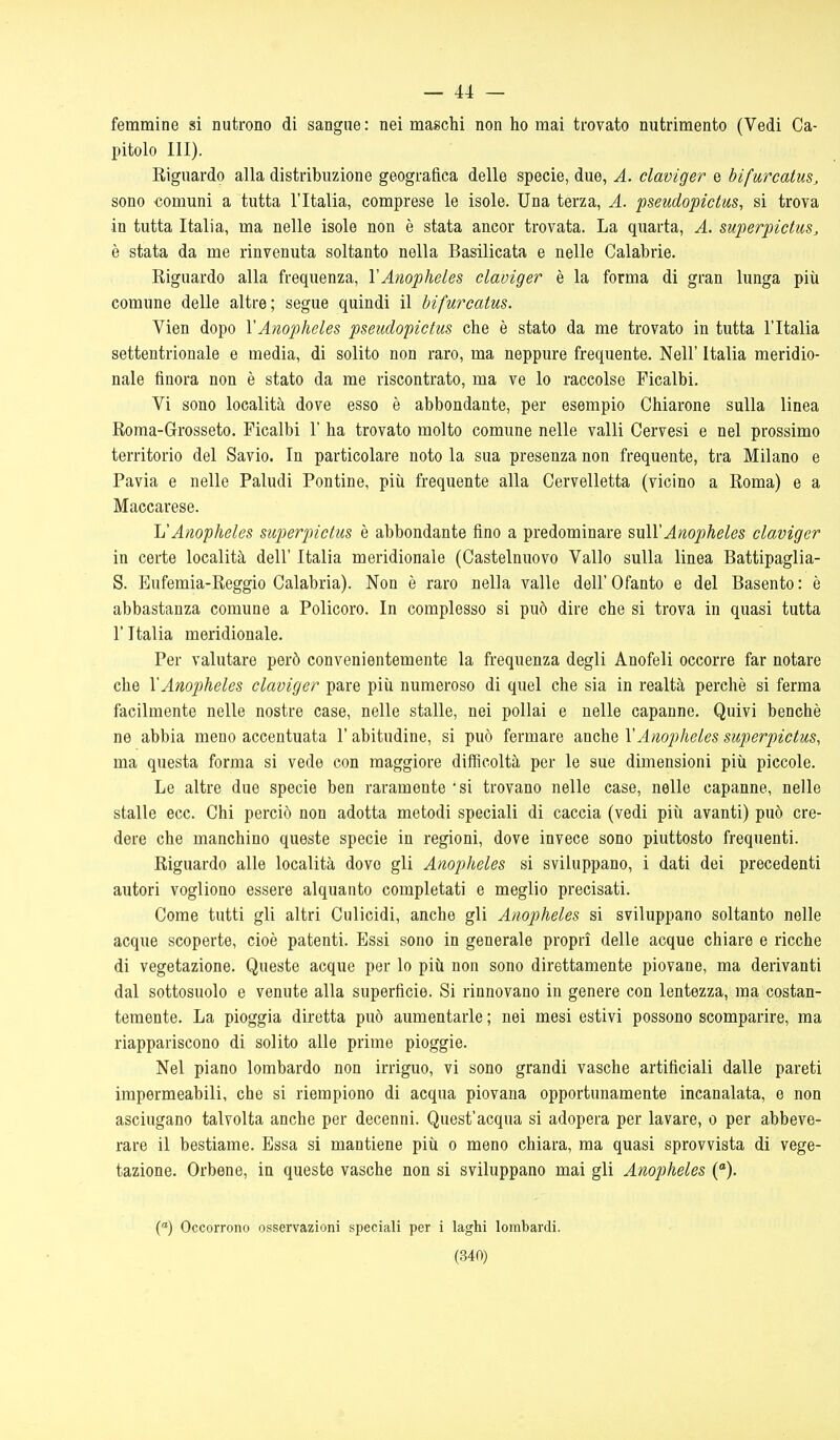 — 44 — femmine si nutrono di sangue : nei maschi non ho mai trovato nutrimento (Vedi Ca- pitolo III). Riguardo alla distribuzione geografica delle specie, due, A. claviger e bìfurcatus^ sono comuni a tutta l'Italia, comprese le isole. Una terza, A. pseudopictus, si trova in tutta Italia, ma nelle isole non è stata ancor trovata. La quarta, A. superpietus, è stata da me rinvenuta soltanto nella Basilicata e nelle Calabrie. Riguardo alla frequenza, VAnopheles claviger è la forma di gran lunga più comune delle altre; segue quindi il bifureatus. Vien dopo VAnopheles pseudopictus che è stato da me trovato in tutta l'Italia settentrionale e media, di solito non raro, ma neppure frequente. Neil' Italia meridio- nale finora non è stato da me riscontrato, ma ve lo raccolse Ficalbi. Vi sono località dove esso è abbondante, per esempio Chiarone sulla linea Roma-Grosseto. Ficalbi F ha trovato molto comune nelle valli Cervesi e nel prossimo territorio del Savio. In particolare noto la sua presenza non frequente, tra Milano e Pavia e nelle Paludi Pontine, piii frequente alla Cervelletta (vicino a Roma) e a Maccarese. L'Anopheles siiperpictus è abbondante fino a predominare sulVAnopheles claviger in certe località dell' Italia meridionale (Castelnuovo Vallo sulla linea Battipaglia- S. Eufemia-Reggio Calabria). Non è raro nella valle dell' Ofanto e del Rasento : è abbastanza comune a Policoro. In complesso si può dire che si trova in quasi tutta l'Italia meridionale. Per valutare però convenientemente la frequenza degli Anofeli occorre far notare che \'Anopheles claviger pare piii numeroso di quel che sia in realtà perchè si ferma facilmente nelle nostre case, nelle stalle, nei pollai e nelle capanne. Quivi benché ne abbia meno accentuata l'abitudine, si può fermare anche V Anopheles superpictus, ma questa forma si vede con maggiore difficoltà per le sue dimensioni più piccole. Le altre due specie ben raramente 'si trovano nelle case, nelle capanne, nelle stalle ecc. Chi perciò non adotta metodi speciali di caccia (vedi più avanti) può cre- dere che manchino queste specie in regioni, dove invece sono piuttosto frequenti. Riguardo alle località dove gli Anopheles si sviluppano, i dati dei precedenti autori vogliono essere alquanto completati e meglio precisati. Come tutti gli altri Culicidi, anche gli Anopheles si sviluppano soltanto nelle acque scoperte, cioè patenti. Essi sono in generale propri delle acque chiare e ricche di vegetazione. Queste acque per lo più non sono direttamente piovane, ma derivanti dal sottosuolo e venute alla superficie. Si rinnovano in genere con lentezza, ma costan- temente. La pioggia diretta può aumentarle ; nei mesi estivi possono scomparire, ma riappariscono di solito alle prime pioggie. Nel piano lombardo non irriguo, vi sono grandi vasche artificiali dalle pareti impermeabili, che si riempiono di acqua piovana opportunamente incanalata, e non asciugano talvolta anche per decenni. Quest'acqua si adopera per lavare, o per abbeve- rare il bestiame. Essa si mantiene più o meno chiara, ma quasi sprovvista di vege- tazione. Orbene, in queste vasche non si sviluppano mai gli Anopheles {). ('') Occorrono osservazioni speciali per i laghi lombardi.