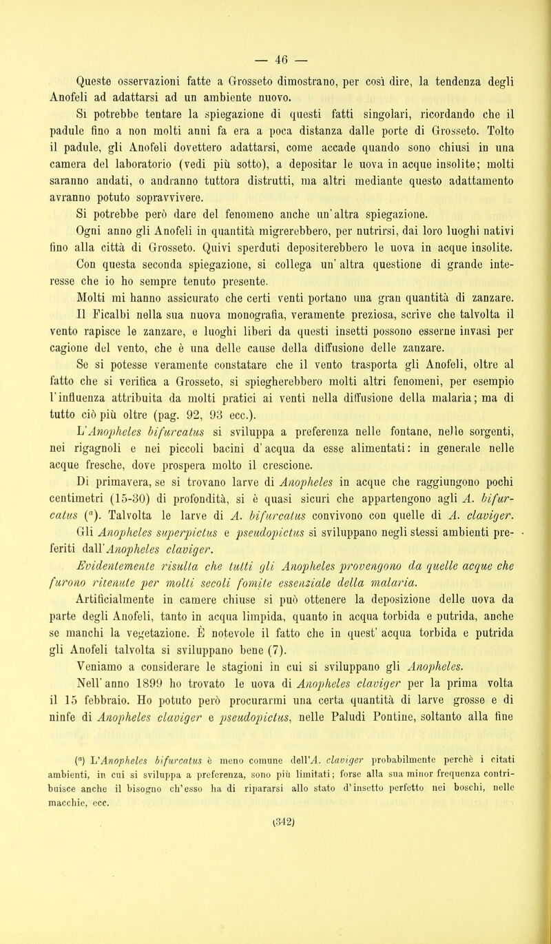 Queste osservazioni fatte a Grosseto dimostrano, per così dire, la tendenza degli Anofeli ad adattarsi ad un ambiente nuovo. Si potrebbe tentare la spiegazione di questi fatti singolari, ricordando che il padule fino a non molti anni fa era a poca distanza dalle porte di Grosseto. Tolto il padule, gli Anofeli dovettero adattarsi, come accade quando sono chiusi in una camera del laboratorio (vedi più sotto), a depositar le uova in acque insolite; molti saranno andati, o andranno tuttora distrutti, ma altri mediante questo adattamento avranno potuto sopravvivere. Si potrebbe però dare del fenomeno anche im'altra spiegazione. Ogni anno gli Anofeli in quantità migrerebbero, per nutrirsi, dai loro luoghi nativi fino alla città di Grosseto. Quivi sperduti depositerebbero le uova in acque insolite. Con questa seconda spiegazione, si collega un' altra questione di grande inte- resse che io ho sempre tenuto presente. Molti mi hanno assicurato che certi venti portano una gran quantità di zanzare. Il Ficalbi nella sua nuova monografia, veramente preziosa, scrive che talvolta il vento rapisce le zanzare, e luoghi liberi da questi insetti possono esserne invasi per cagione del vento, che è una delle cause della diffusione delle zanzare. Se si potesse veramente constatare che il vento trasporta gli Anofeli, oltre al fatto che si verifica a Grosseto, si spiegherebbero molti altri fenomeni, per esempio l'influenza attribuita da molti pratici ai venti nella diffusione della malaria; ma di tutto ciò più oltre (pag. 92, 93 ecc.). h'Anopheles bifurcatm si sviluppa a preferenza nelle fontane, nelle sorgenti, nei rigagnoli e nei piccoli bacini d'acqua da esse alimentati : in generale nelle acque fresche, dove prospera molto il crescione. Di primavera, se si trovano larve di Anopheles in acque che raggiungono pochi centimetri (15-30) di profondità, si è quasi sicuri che appartengono agli A. bifur- catus {■). Talvolta le larve di A. bifarcatus convivono con quelle di A. cLaviger. Gli Anopheles superpictus e pseudopictm si sviluppano negli stessi ambienti pre- • feriti à.2i\YAnopheles claviger. Evidentemente risulla che tulli gli Anopheles provengono da quelle acque che furono ritenute per molli secoli fomite essenziale della malaria. Artificialmente in camere chiuse si può ottenere la deposizione delle uova da parte degli Anofeli, tanto in acqua limpida, quanto in acqua torbida e putrida, anche se manchi la vegetazione. È notevole il fatto che in quest' acqua torbida e putrida gli Anofeli talvolta si sviluppano bene (7). Veniamo a considerare le stagioni in cui si sviluppano gli Anopheles. Nell'anno 1899 ho trovato le uova di Anopheles claviger per la prima volta il 15 febbraio. Ho potuto però procurarmi una certa quantità di larve grosse e di ninfe di Anopheles claviger e pseudopictus, nelle Paludi Pontine, soltanto alla fine () L'Anopheles bifurcatus è meno comune dell'^. claviger probabilmente perchè i citati ambienti, in cui si sviluppa a preferenza, sono più limitati; forse alla sua minor frequenza contri- buisce anche il bisogno ch'esso ha di ripararsi allo stato d'insetto perfetto nei boschi, nelle macchie, ecc. ^342)