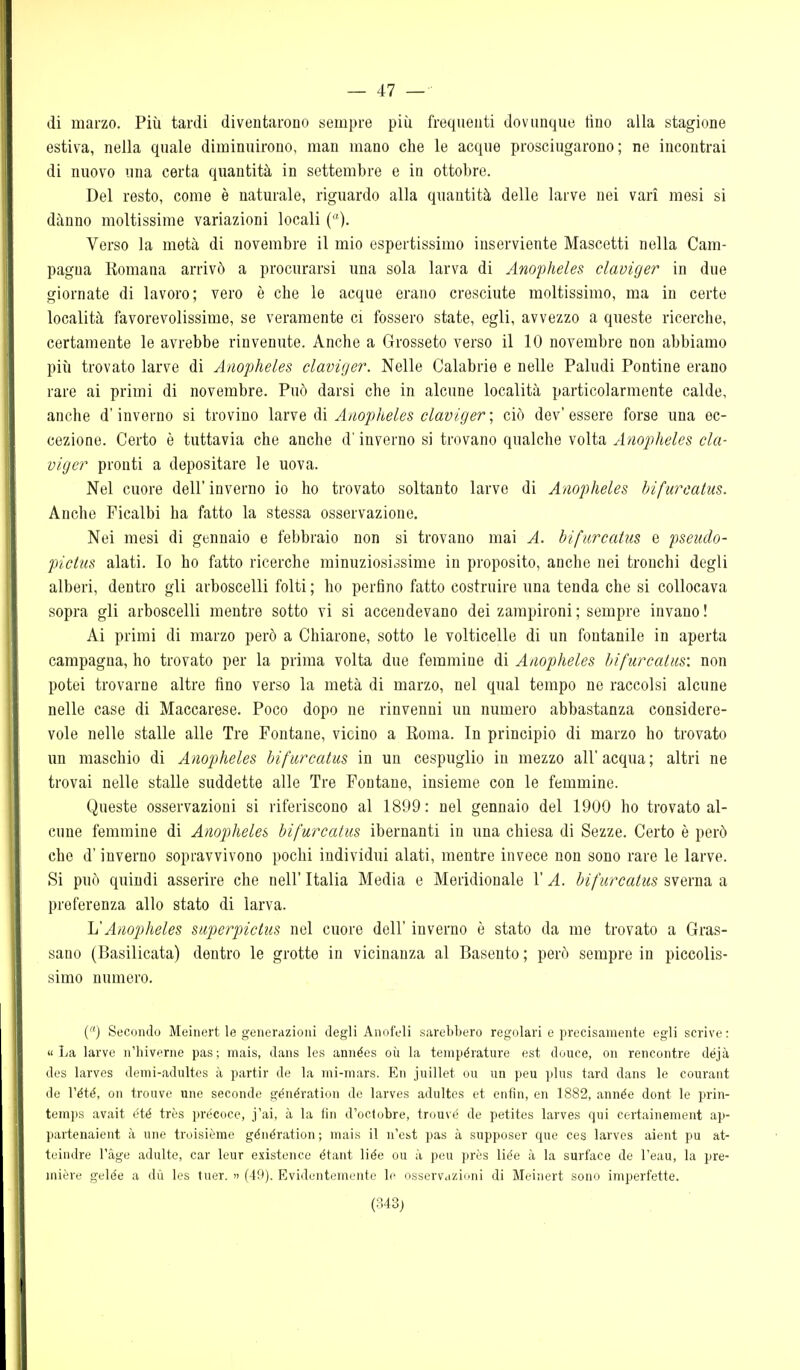 — 47 — di marzo. Più tardi diventarono sempre più frequenti dovunque tino alla stagione estiva, nella quale diminuirono, man mano che le acque prosciugarono; ne incontrai di nuovo una certa quantità in settembre e in ottobre. Del resto, come è naturale, riguardo alla quantità delle larve nei vari mesi si danno moltissime variazioni locali Verso la metà di novembre il mio espertissimo inserviente Mascotti nella Cam- pagna Komana arrivò a procurarsi una sola larva di Anopheles claviger in due giornate di lavoro; vero è che le acque erano cresciute moltissimo, ma in certe località favorevolissime, se veramente ci fossero state, egli, avvezzo a queste ricerche, certamente le avrebbe rinvenute. Anche a Grosseto verso il 10 novembre non abbiamo più trovato larve di Anopheles claviger. Nelle Calabrie e nelle Paludi Pontine erano rare ai primi di novembre. Può darsi che in alcune località particolarmente calde, anche d'inverno si trovino larve di Anopheles claviger ; ciò dev' essere forse una ec- cezione. Certo è tuttavia che anche d'inverno si trovano qualche volta Anopheles cla- viger pronti a depositare le uova. Nel cuore dell'inverno io ho trovato soltanto larve di Anopheles bifurcatiis. Anche Picalbi ha fatto la stessa osservazione. Nei mesi di gennaio e febbraio non si trovano mai A. bifiircatus e pseudo- pictus alati. Io ho fatto ricerche minuziosissime in proposito, anche nei tronchi degli alberi, dentro gli arboscelli folti ; ho perfino fatto costruire una tenda che si collocava sopra gli arboscelli mentre sotto vi si accendevano dei zampironi ; sempre invano ! Ai primi di marzo però a Chiarone, sotto le volticelle di un fontanile in aperta campagna, ho trovato per la prima volta due femmine di Anopheles hi/ìircatus: non potei trovarne altre fino verso la metà di marzo, nel qual tempo ne raccolsi alcune nelle case di Maccarese. Poco dopo ne rinvenni un numero abbastanza considere- vole nelle stalle alle Tre Fontane, vicino a Koma. In principio di marzo ho trovato un maschio di Anopheles bifurcatus in un cespuglio in mezzo all'acqua; altri ne trovai nelle stalle suddette alle Tre Fontane, insieme con le femmine. Queste osservazioni si riferiscono al 1899: nel gennaio del 1900 ho trovato al- cune femmine di Anopheles bifurcatus ibernanti in una chiesa di Sezze. Certo è però che d'inverno sopravvivono pochi individui alati, mentre invece non sono rare le larve. Si può quindi asserire che nell' Italia Media e Meridionale l'A. bifurcatus sverna a preferenza allo stato di larva. li Anopheles superpictiis nel cuore dell' inverno è stato da me trovato a Gras- sano (Basilicata) dentro le grotte in vicinanza al Basento ; però sempre in piccolis- simo numero. () Secondo Meinert le generazioni degli Anofeli sarebbero regolari e precisamente egli scrive: «La larve n'hiverne pas; mais, dans les années où la tenipérature est douce, on rencontre déjà des larves demi-adultes à partir de la mi-mars. En juillet cu un peu plus tard dans le courant de l'été, on trouve une seconde génération de larves adultes et enfin, en 1882, année dont le prin- temps avait été très precoce, j'ai, à la fin d'octobre, trouvé de petites larves qui certainement ap- partenaient à une troisième génération ; mais il n'est pas à supposer que ces larves aient pu at- teindre l'àge adulte, car leur existence étant liée ou à peu près liée à la surface de l'eau, la pre- inière gelée a dù les tuer. » (49). Evidentemente le osservazioni di Meinert sono imperfette.