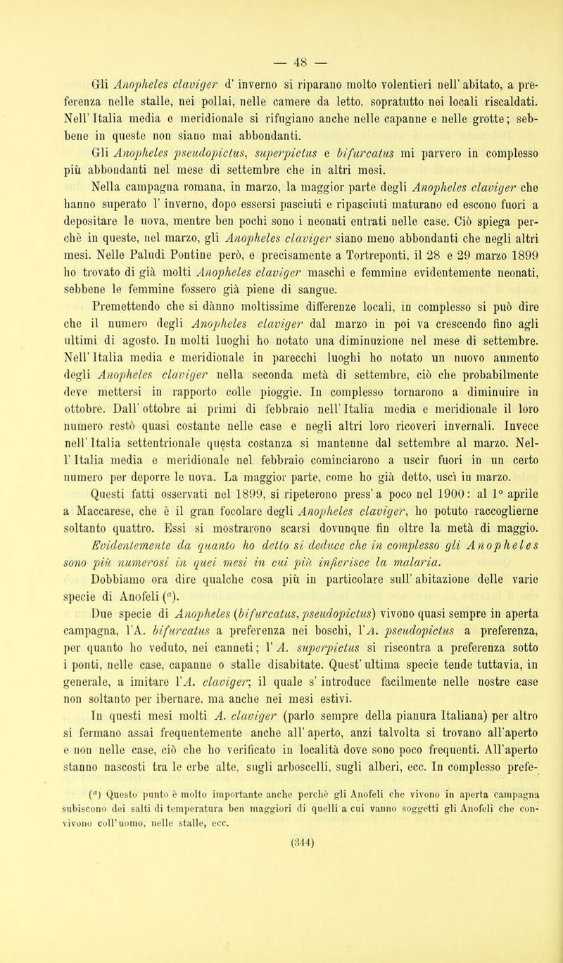 — 48 — Gli Anopheles claviger d'inverno si riparano molto volentieri nell' abitato, a pre- ferenza nelle stalle, nei pollai, nelle camere da letto, sopratutto nei locali riscaldati. Nell'Italia media e meridionale si rifugiano anche nelle capanne e nelle grotte; seb- bene in queste non siano mai abbondanti. Gli Anopheles pseudopictus, superpictus e bifurcatus mi parvero in complesso più abbondanti nel mese di settembre che in altri mesi. Nella campagna romana, in marzo, la maggior parte degli Anopheles claviger che hanno superato l'inverno, dopo essersi pasciuti e ripasciuti maturano ed escono fuori a depositare le uova, mentre ben pochi sono i neonati entrati nelle case. Ciò spiega per- chè in queste, nel marzo, gli Anopheles claviger siano meno abbondanti che negli altri mesi. Nelle Paludi Pontine però, e precisamente a Tortreponti, il 28 e 29 marzo 1899 ho trovato di già molti Anopheles claviger maschi e femmine evidentemente neonati, sebbene le femmine fossero già piene di sangue. Premettendo che si danno moltissime differenze locali, in complesso si può dire che il numero degli Anopheles claviger dal marzo in poi va crescendo fino agli ultimi di agosto. In molti luoghi ho notato una diminuzione nel mese di settembre. Neil' Italia media e meridionale in parecchi luoghi ho notato un nuovo aumento degli Anopheles claviger nella seconda metà di settembre, ciò che probabilmente deve mettersi in rapporto colle pioggie. In complesso tornarono a diminuire in ottobre. Dall' ottobre ai primi di febbraio nell' Italia media e meridionale il loro numero restò quasi costante nelle case e negli altri loro ricoveri invernali. Invece neir Italia settentrionale questa costanza si mantenne dal settembre al marzo. Nel- r Italia media e meridionale nel febbraio cominciarono a uscir fuori in un certo numero per deporre le uova. La maggior parte, come ho già detto, uscì in marzo. Questi fatti osservati nel 1899, si ripeterono press'a poco nel 1900: al \° aprile a Maccarese, che è il gran focolare degli Anopheles claviger, ho potuto raccoglierne soltanto quattro. Essi si mostrarono scarsi dovunque fin oltre la metà di maggio. Eoidenlemenle da quanto ho detto si deduce che in complesso gli Anopheles sono più, numerosi in quei mesi in cui piìi infierisce la malaria. Dobbiamo ora dire qualche cosa piìi in particolare suU' abitazione delle varie specie di Anofeli (). Due specie ài Anopheles {bifurcatus,pseudopicius) NÌsoxyo (^?L%\^em-^xQ m 2j^&xidi campagna, l'A. bifurcatus a preferenza nei boschi, 1'^. pseudopictus a preferenza, per quanto ho veduto, nei canneti ; l'A. superpictus si riscontra a preferenza sotto i ponti, nelle case, capanne o stalle disabitate. Quest' ultima specie tende tuttavia, in generale, a imitare 1'^. claviger; il quale s'introduce facilmente nelle nostre case non soltanto per ibernare, ma anche nei mesi estivi. In questi mesi molti A. claviger (parlo sempre della pianura Italiana) per altro si fermano assai frequentemente anche all' aperto, anzi talvolta si trovano all'aperto e non nelle case, ciò che ho verificato in località dove sono poco frequenti. All'aperto stanno nascosti tra le erbe alte, sugli arboscelli, sugli alberi, ecc. In complesso prefe- () Questo punto è molto importante anche perchè gli Anofeli che vivono in aperta campagna subiscono dei salti di temperatura ben maggiori di quelli a cui vanno soggetti gli Anofeli che con- vivono coir uomo, nelle stalle, ecc.