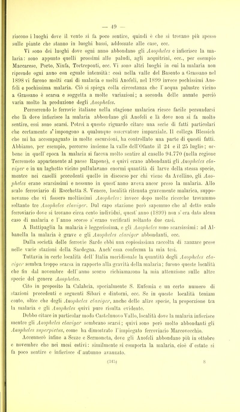 riscono i luoghi dove il vento si fa poco sentire, quindi è che si trovano piìi spesso sulle piante che stanno in luoghi bassi, addossate alle case, ecc. Vi sono dei luoghi dove ogni anno abbondano gli Aìiopheles e infierisce la ma- laria: sono appunto quelli prossimi alle paludi, agli acquitrini, ecc., per esempio Maccarese, Porto, Ninfa, Tortreponti, ecc. Vi sono altri luoghi in cui la malaria non riprende ogni anno con eguale intensità : così nella valle del Basento a Grrassano nel 1898 vi furono molti casi di malaria e molti Anofeli, nel 1899 invece pochissimi Ano- feli e pochissima malaria. Ciò si spiega colla circostanza che l'acqua palustre vicino a Grassano è scarsa e soggetta a molte variazioni; a seconda delle annate perciò varia molto la produzione degli Anopheles. Percorrendo le ferrovie italiane nella stagione malarica riesce facile persuadersi che là dove infierisce la malaria abbondano gli Anofeli e là dove non si fa molto sentire, essi sono scarsi. Potrei a questo riguardo citare una serie di fatti particolari che certamente s'impongono a qualunque osservatore imparziale. Il collega Blessicli che mi ha accompagnato in molte escursioni, ha controllato una parte di questi fatti. Abbiamo, per esempio, percorso insieme la valle dell'Ofanto il 24 e il 25 luglio ; or- bene in queir epoca la malaria si faceva molto sentire al casello 94.770 (nella regione Terremoto appartenente al paese Rapone), e quivi erano abbondanti gli Anopheles cla- viger e in un laghetto vicino pullulavano enormi quantità di larve della stessa specie, mentre nei caselli precedenti quello in discorso per chi viene da Avellino, gli Ano- pheles erano scarsissimi e nessuno in quest' anno aveva ancor preso la malaria. Allo scalo ferroviario di Rocchetta S. Venere, località ritenuta gravemente malarica, suppo- nevamo che vi fossero moltissimi Anopheles: invece dopo molte ricerche trovammo soltanto tre Anopheles claviger. Dal capo stazione però sapemmo che al detto scalo ferroviario dove si trovano circa cento individui, quest' anno (1899) non s' era dato alcun caso di malaria e l'anno scorso s'erano verificati soltanto due casi. A Battipaglia la malaria è leggerissima, e gli Anopheles sono scarsissimi : ad Al- bauella la malaria è grave e gli Anopheles claviger abbondanti, ecc. Dalla società delle ferrovie Sarde ebbi una copiosissima raccolta di zanzare prese nelle varie stazioni della Sardegna. Anch' essa conferma la mia tesi. Tuttavia in certe località dell' Italia meridionale la quantità degli Anopheles cla- nigcr sembra troppo scarsa in rapporto alla gravità della malaria; furono queste località die fin dal novembre dell' anno scorso richiamarono la mia attenzione sulle altre specie del genere Anopheles. Cito in proposito la Calabria, specialmente S. Eufemia e un certo uumero di stazioni precedenti e seguenti Sibari e dintorni, ecc. Se in queste località teniam conto, olti'e che degli Anopheles claviger, anche delle altre specie, la proporzione tra la malaria e gli Anopheles quivi pure risulta evidente. Debbo citare in particolar modo Castelnuovo Vallo, località dove la malaria infierisce mentre gli Anopheles claviger sembrano scarsi ; quivi sono però molto abbondanti gli Anopheles siiperpiclus, come ha dimostrato l'impiegato ferroviario Marcovecchio. Accennerò infine a Sozze e Sermoneta, dove gli Anofeli abbondano più in ottobre e novembre che nei mesi estivi : similmente si comporta la malaria, cioè d'estate si l'a poco sentire e infierisce d'autunno avanzato. (:)4r,j 8