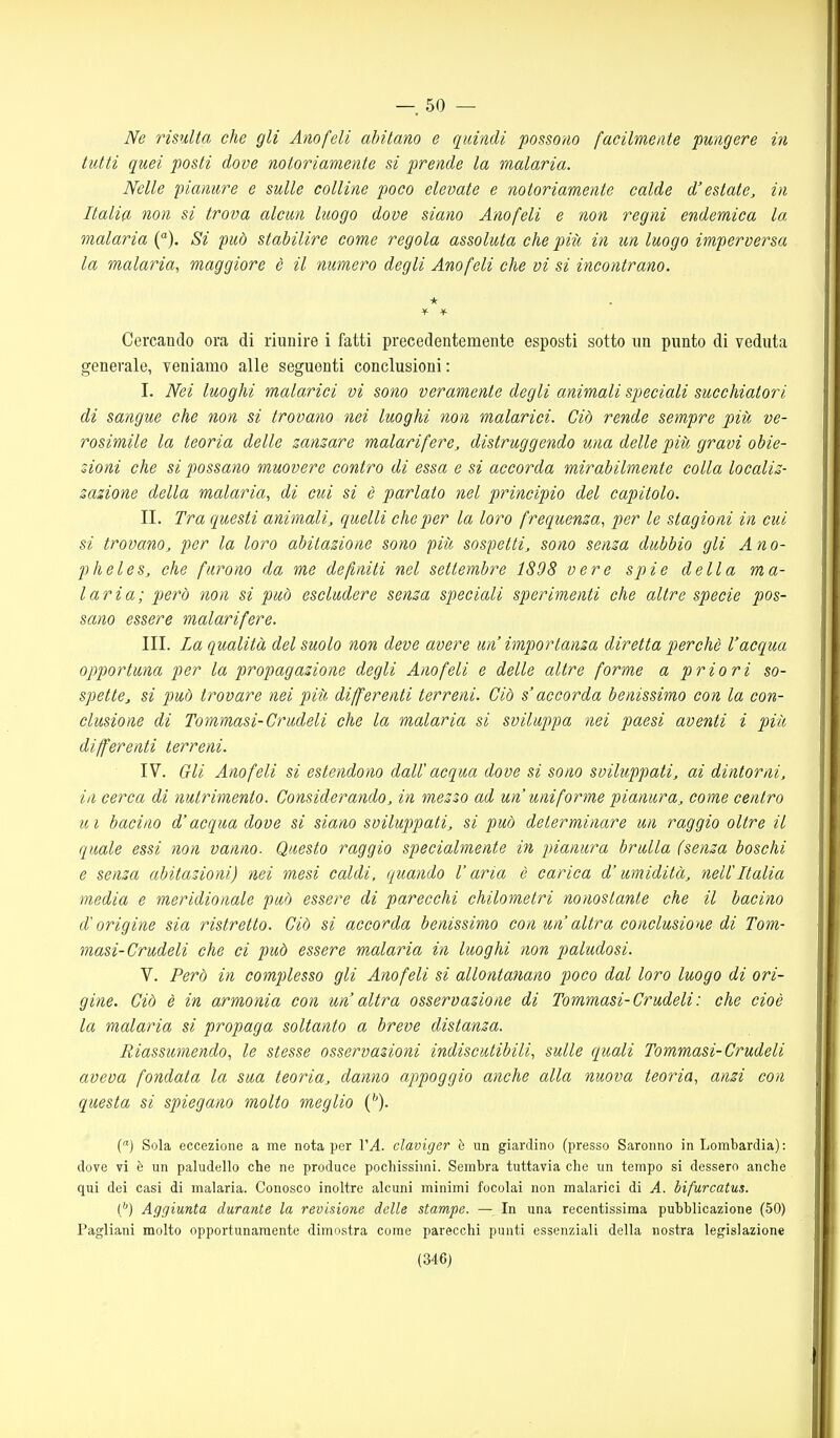 — 50 — Ne risulta che gli Anofeli ahilano e quindi possono facilmente pungere in tutti quei posti dove notoriamente si prende la malaria. Nelle pianure e sulle colline poco elevate e notoriamente calde d'estate, in Italia non si trova alcun luogo dove siano Anofeli e non regni endemica la malaria (). Si fuò stabilire come regola assoluta che piìi in un luogo imperversa la malaria, maggiore è il numero degli Anofeli che vi si incontrano. * Cercando ora di riunire i fatti precedentemente esposti sotto un punto di veduta generale, veniamo alle seguenti conclusioni : I. Nei luoghi malarici vi sono veramente degli animali speciali succhiatori di sangue che non si trovano nei luoghi non malarici. Ciò rende sempre più ve- rosimile la teoria delle zanzare malarifere, distruggendo una delle piti gravi obie- zioni che si possano muovere contro di essa e si accorda mirabilmente colla localiz- zazione della malaria, di cui si è parlato nel principio del capitolo. II. Tra questi animali, quelli che per la loro frequenza, per le stagioni in cui si trovano, per la loro abitazione sono più sospetti, sono senza dubbio gli Ano- pheles, che furono da me degniti nel settembre 1898 vere spie della ma- laria; però non si può escludere senza speciali sperimenti che altre specie pos- sano essere malarifere. III. La qualità del suolo non deve avere un importanza diretta perchè l'acqua opportuna per la propagazione degli Anofeli e delle altre forme a priori so- spette, si può trovare nei piiì differenti terreni. Ciò s'accorda benissimo con la con- clusione di Tommasi-Crudeli che la malaria si sviluppa nei paesi aventi i più differenti terreni. IV. Gli Anofeli si estendono daW acqua dove si sono sviluppati, ai dintorni, in cerca di nutrimento. Considerando, in mezzo ad un uniforme pianura, come centro ui bacino d'acqua dove si siano sviluppati, si può determinare un raggio oltre il quale essi non vanno. Questo raggio specialmente in pianura brulla (senza boschi e senza abitazioni) nei mesi caldi, quando l'aria è carica d'umidità, nell'Italia media e meridionale può essere di parecchi chilometri nonostante che il bacino d'origine sia ristretto. Ciò si accorda benissimo con un altra conclusione di Tom- masi-Crudeli che ci può essere malaria in luoghi non paludosi. V. Però in complesso gli Anofeli si allontanano poco dal loro luogo di ori- gine. Ciò è in armonia con un altra osservazione di Tommasi-Crudeli: che cioè la malaria si propaga soltanto a breve distanza. Riassumendo, le stesse osservazioni indiscutibili, sulle quali Tommasi-Crudeli aveva fondata la sua teoria, danno appoggio anche alla nuova teoria, anzi con questa si spiegano molto meglio ('')• () Sola eccezione a me nota per 1'^. claviger è un giardino (presso Saronno in Lombardia): dove vi è un paludello che ne produce pochissimi. Sembra tuttavia che un tempo si dessero anche qui dei casi di malaria. Conosco inoltre alcuni minimi focolai non malarici di A. bifurcatus. ('') Aggiunta durante la revisione delle stampe. — In una recentissima pubblicazione (50) Pagliani molto opportunamente dimostra come parecchi punti essenziali della nostra legislazione