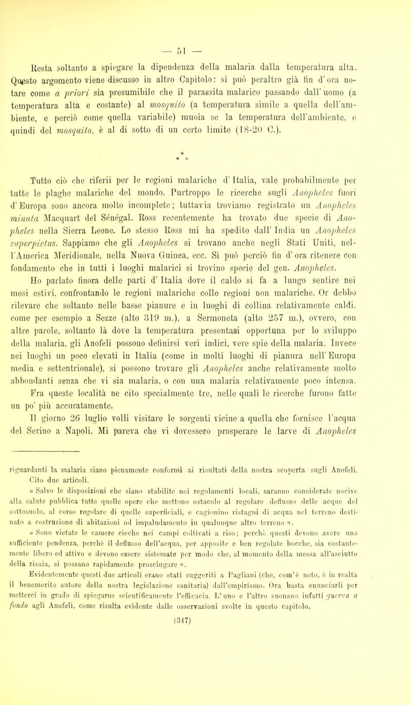 Resta soltanto a spiegare la dipendenza della malaria dalla temperatura alta. Questo argomento viene discusso in altro Capitolo : si può peraltro già fin d'ora no- tare come a priori sia presumibile che il parassita malarico passando dall' uomo (a temperatm-a alta e costante) al mosquito (a temperatura simile a quella dell'am- biente, e perciò come quella variabile) muoia se la temperatura dell'ambiente, e quindi del mosquito, è al di sotto di un certo limite (18-20 0.). * Tutto ciò che riferii per le regioni malariche d'Italia, vale probabilmente per tutto le plaghe malariche del mondo. Purtroppo le ricerche sugli Aiiophcles fuori d'Europa sono ancora molto incomplete; tuttavia troviamo registrato un Auopheles minuta Macquart del Senegal. Ross recentemente ha trovato due specie di Ano- pheles nella Sierra Leone. Lo stesso Ross mi ha spedito dall' India un Anopheles superpictus. Sappiamo che gli Anopheles si trovano anche negli Stati Uniti, nel- l'America Meridionale, nella Nuova Guinea, ecc. Si può perciò fin d'ora ritenere con fondamento che in tutti i luoghi malarici si trovino specie del gen. Aìiopheles. Ho parlato finora delle parti d'Italia dove il caldo si fa a lungo sentire nei mesi estivi, confrontando le regioni malariche colle regioni non malariche. Or debbo rilevare che soltanto nelle basse pianure e in luoghi di collina relativamente caldi, come per esempio a Sozzo (alto 319 m.), a Sermoneta (alto 257 m.), ovvero, con altre parole, soltanto là dove la temperatura presentasi opportuna per lo sviluppo della malaria, gli Anofeli possono definirsi veri indici, vere spie della malaria. Invece nei luoghi un poco elevati in Italia (come in molti luoghi di pianura nell'Europa inedia e settentrionale), si possono trovare gli Anopheles anche relativamente molto abbondanti senza che vi sia malaria, o con una malaria relativamente poco intensa. Fra queste località ne cito specialmente tre, nelle quali le ricerche furono fatte un po' più accuratamente. Il giorno 26 luglio volli visitare le sorgenti vicine a quella che fornisce l'acqua del Scrino a Napoli. Mi pareva che vi dovessero prosperare le larve di Anopheles riguardanti la malaria siano pienamente conformi ai risultati della nostra scoperta sugli Anofeli. Cito due articoli. « Salvo le disposizioni che siano stabilite nei regolamenti locali, saranno considerate nocive alla salute pubblica tutte quelle opere clie mettono ostacolo al regolare deflusso delle acque del sottosuolo, al corso regolare di quelle superficiali, e cagionino ristagni di acqua nel terreno desti- nato a costruzione di abitazioni od impaludamento in qualunque altro terreno «Sono vietate le camere cieche nei campi coltivati a riso; perchò questi devono avere una sufficiente pendenza, perchè il deflusso dell'acqua, per apposite e ben regolate bocche, sia costante- mi'ute libero ed attivo e devono essere sistemate per modo che, al momento della messa all'asciutto della risaia, si possano rapidamente prosciugare ». Evidentemente questi due articoli erano stati suggeriti a Pagliani (che, com'è noto, è in realtà il benemerito autore della nostra legislazione sanitaria) dall'empirismo. Ora basta enunciarli per metterci in grado di spiegarne scientificamente l'efficacia. L'uno e l'altro suonano infatti guerra a fondo agli Anofeli, come risulta evidente dalle osservazioni svolte in questo capitolo. (317)