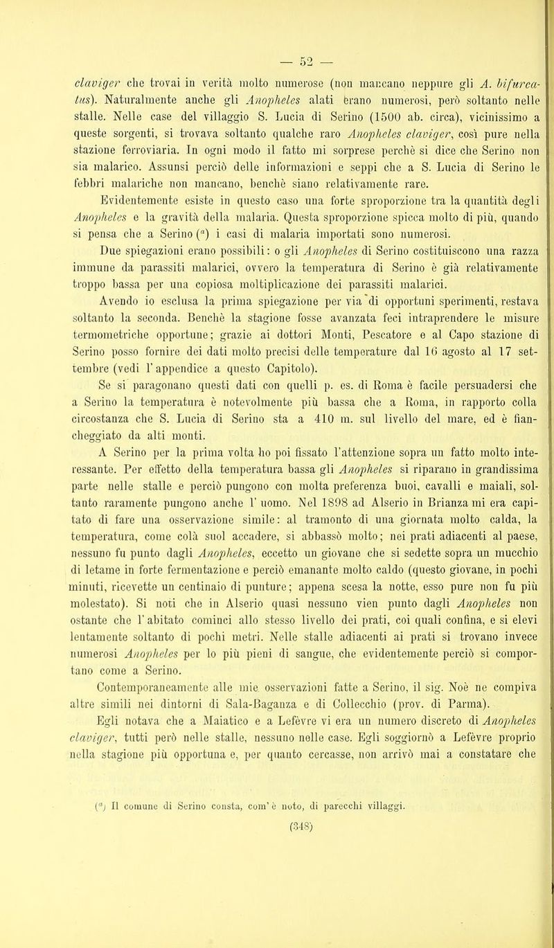 claviger che trovai in verità molto numerose (non mancano neppure gli A. biftirca- tns). Naturalmente anche gli Anopheles alati brano numerosi, però soltanto nelle stalle. Nelle case del villaggio S. Lucia di Serino (1500 ab. circa), vicinissimo a queste sorgenti, si trovava soltanto qualche raro Anopheles claviger, così pure nella stazione ferroviaria. In ogni modo il fatto mi sorprese perchè si dice che Serino non sia malarico. Assunsi perciò delle informazioni e seppi che a S. Lucia di Serino le febbri malariche non mancano, benché siano relativamente rare. Evidentemente esiste in questo caso una forte sproporzione tra la quantità degli Anopheles e la gravità della malaria. Questa sproporzione spicca molto di più, quando si pensa che a Serino () i casi di malaria importati sono numerosi. Due spiegazioni erano possibili: o gli Anopheles di Serino costituiscono una razza immune da parassiti malarici, ovvero la temperatura di Serino è già relativamente troppo bassa per una copiosa moltiplicazione dei parassiti malarici. Avendo io esclusa la prima spiegazione pervia'di opportuni sperimenti, restava soltanto la seconda. Bencliè la stagione fosse avanzata feci intraprendere le misure termometriche opportune; grazie ai dottori Monti, Pescatore e al Capo stazione di Serino posso fornire dei dati molto precisi delle temperature dal 16 agosto al 17 set- tembre (vedi r appendice a questo Capitolo). Se si paragonano questi dati con quelli p. es. di Roma è facile persuadersi che a Serino la temperatura è notevolmente più bassa che a Roma, in rapporto colla circostanza che S. Lucia di Serino sta a 410 m. sul livello del mare, ed è fian- cheggiato da alti monti. A Serino per la prima volta ho poi fissato l'attenzione sopra un fatto molto inte- ressante. Per effetto della temperatura bassa gli Anopheles si riparano in grandissima parte nelle stalle e perciò pungono con molta preferenza buoi, cavalli e maiali, sol- tanto raramente pungono anche 1' uomo. Nel 1898 ad Alserio in Brianza mi era capi- tato di fare una osservazione simile : al tramonto di una giornata molto calda, la temperatura, come colà suol accadere, si abbassò molto; nei prati adiacenti al paese, nessuno fu punto dagli Anopheles, eccetto un giovane che si sedette sopra un mucchio di letame in forte fermentazione e perciò emanante molto caldo (questo giovane, in pochi minuti, ricevette un centinaio di punture ; appena scesa la notte, esso pure non fu più molestato). Si noti che in Alserio quasi nessuno vien punto dagli Anopheles non ostante che l'abitato cominci allo stesso livello dei prati, coi quali confina, e si elevi lentamente soltanto di pochi metri. Nelle stalle adiacenti ai prati si trovano invece numerosi Anopheles per lo più pieni di sangue, che evidentemente perciò si compor- tano come a Serino. Contemporaneamente alle mie osservazioni fatte a Serino, il sig. Noè ne compiva altre simili nei dintorni di Sala-Baganza e di CoUecchio (prov. di Parma). Egli notava che a Maiatico e a Lefèvre vi era un numero discreto di Anopheles claviger, tutti però nelle stalle, nessuno nelle case. Egli soggiornò a Lefèvre proprio nella stagione più opportuna e, per quanto cercasse, non arrivò mai a constatare che (j II comune di Surino consta, com' ò noto, di parecchi villaggi.
