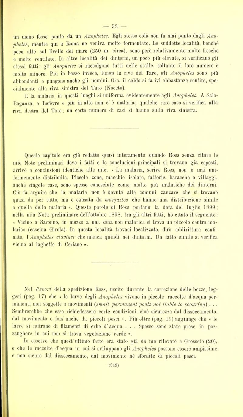 — 53 — un uomo fosse punto da un Anopheles. Egli stesso colà non fu mai punto dagli Aiio- ■pheles, mentre qui a Roma ne veniva molto tormentato. Le suddette località, benché poco alte sul livello del mare (250 m. circa), sono però relativamente molto fresche e molto ventilate. In altre località dei dintorni, un poco più elevate, si verificano gli stessi fatti: gli Anopheles si raccolgono tutti nelle stalle, soltanto il loro numero è molto minore. Più in basso invece, lungo le rive del Taro, gli Anopheles sono più abbondanti e pungono anche gli uomini. Ora, il caldo si fa ivi abbastanza sentire, spe- cialmente alla riva sinistra del Taro (Noceto). E la malaria in questi luoglii «i uniforma evidentemente agli Anopheles. A Sala- r.aganza, a Lefòvre e più in alto non c' è malaria; qualche raro caso si verifica alla riva destra del Taro; un certo numero di casi si hanno sulla riva sinistra. Questo capitolo era già redatto quasi interamente quando Ross senza citare le mie Note preliminari dove i fatti e le conclusioni principali si trovano già esposti, arrivò a conclusioni identiche alle mie. « -La malaria, scrive Ross, non è mai uni- formemente distribuita. Piccole zone, macchie isolate, fattorie, baracche o villaggi, anche singole case, sono spesso conosciute come molto più malariche dei dintorni. Ciò fa arguire che la malaria non è dovuta alle comuni zanzare che si trovano quasi da per tutto, ma è causata da mosquilos che hanno una distribuzione simile a quella della malaria Queste parole di Ross portano la data del luglio 1899; nella mia Nota preliminare dell'ottobre 1898, tra gli altri fatti, ho citato il seguente: Vicino a Saronno, in mezzo a una zona non malarica si trova un piccolo centro ma- larico (cascina Girola). In questa località trovasi localizzato, dirò addirittura confi- nato, YAnopheles claviger che manca quindi nei dintorni. Un fatto simile si verifica vicino al laghetto di Ceriano ». Nel Reporl della spedizione Ross, uscito durante la correzione delle bozze, leg- gesi (pag. 17) che « le larve degli Anopheles vivono in piccole raccolte d'acqua per- manenti non soggette a movimenti (small permanent pools noi liahle io scouring) . . . Sembrerebbe che esse richiedessero certe condizioni, cioè sicurezza dal disseccamento, dal movimento e fors'anche da piccoli pesci ». Più oltre (pag. 19) aggiunge che « le larve si nutrono di filamenti di erbe d' acqua . . . Spesso sono state prese in poz- zanghere in cui non si trova vegetazione verde ». Io osservo che quest' ultimo fatto era stato già da me rilevato a Grosseto (20), e che le raccolte d'acqua in cui si sviluppano gli Anopheles possono essere ampissime e non sicure dal disseccamento, dal movimento nè sfornite di piccoli pesci.