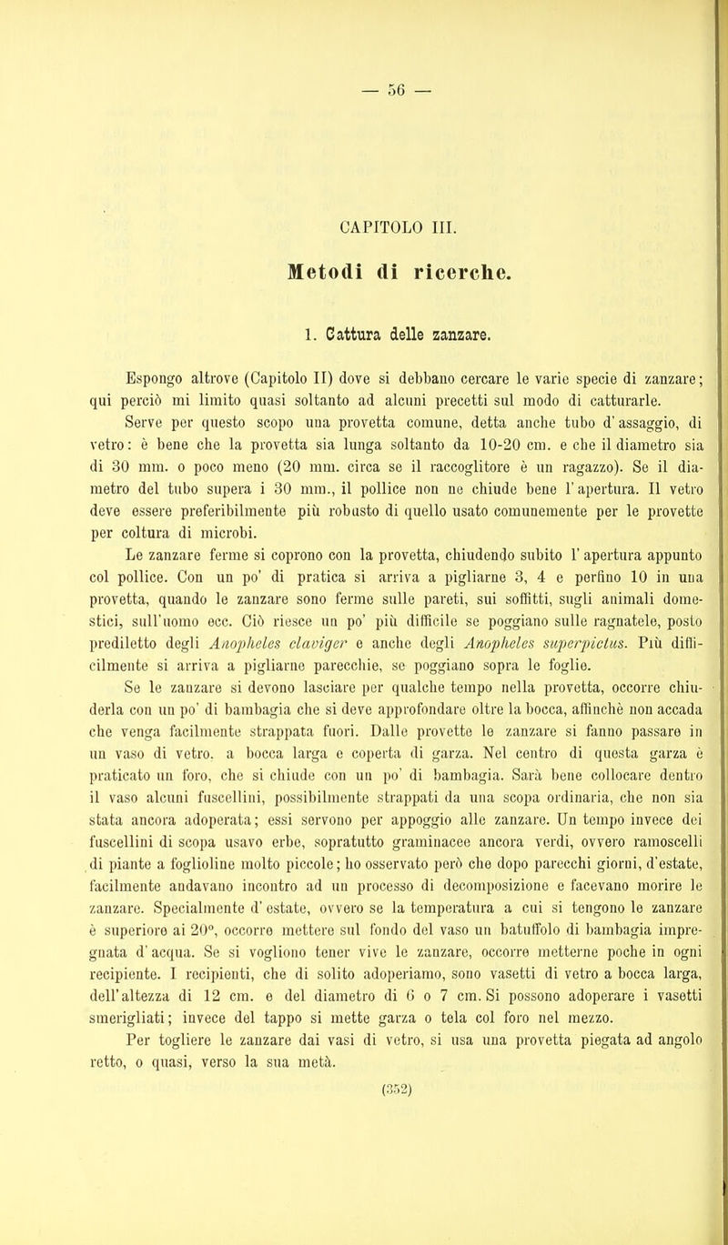 — 56 — CAPITOLO III. Metodi di ricerche. 1. Cattura delle zanzare. Espongo altrove (Capitolo II) dove si debbano cercare le varie specie di zanzare; qui perciò mi limito quasi soltanto ad alcuni precetti sul modo di catturarle. Serve per questo scopo una provetta comune, detta anche tubo d'assaggio, di vetro: è bene che la provetta sia lunga soltanto da 10-20 cm. e che il diametro sia di 30 mm. o poco meno (20 mm. circa se il raccoglitore è un ragazzo). Se il dia- metro del tubo supera i 30 mm., il pollice non ne chiude bene l'apertura. Il vetro deve essere preferibilmente più robusto di quello usato comunemente per le provette per coltura di microbi. Le zanzare ferme si coprono con la provetta, chiudendo subito l'apertura appunto col pollice. Con un po' di pratica si arriva a pigliarne 3, 4 e perfino 10 in una provetta, quando le zanzare sono ferme sulle pareti, sui soffitti, sugli animali dome- stici, sull'uomo ecc. Ciò riesce un po' piìi difficile se poggiano sulle ragnatele, posto prediletto degli Anopheles claviger e anche degli Anopheles superpictus. Più difli- cilmente si arriva a pigliarne pareccliie, se poggiano sopra le foglie. Se le zanzare si devono lasciare per qualche tempo nella provetta, occorre chiu- derla con un po' di bambagia che si deve approfondare oltre la bocca, affinchè non accada che venga facilmente strappata fuori. Dalle provette le zanzare si fanno passare in un vaso di vetro, a bocca larga e coperta di garza. Nel centro di questa garza è praticato un foro, che si chiude con un po' di bambagia. Sarà bene collocare dentro il vaso alcuni fuscellini, possibilmente strappati da una scopa ordinaria, che non sia stata ancora adoperata ; essi servono per appoggio alle zanzare. Un tempo invece dei fuscellini di scopa usavo erbe, sopratutto graminacee ancora verdi, ovvero ramoscelli ài piante a foglioline molto piccole; ho osservato però che dopo parecchi giorni, d'estate, facilmente andavano incontro ad un processo di decomposizione e facevano morire le zanzare. Specialmente d' estate, ovvero se la temperatura a cui si tengono le zanzare è superiore ai 20°, occorre mettere sul fondo del vaso un batuffolo di bambagia impre- gnata d'acqua. Se si vogliono tener vive le zanzare, occorre metterne poche in ogni recipiente. I recipienti, che di solito adoperiamo, sono vasetti di vetro a bocca larga, dell'altezza di 12 cm. e del diametro di 6 o 7 cm. Si possono adoperare i vasetti smerigliati; invece del tappo si mette garza o tela col foro nel mezzo. Per togliere le zanzare dai vasi di vetro, si usa una provetta piegata ad angolo retto, 0 quasi, verso la sua metà.
