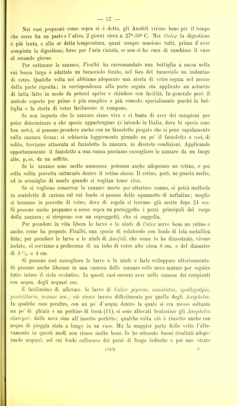 — 57 — Nei vasi preparati come sopra si è detto, gli Anofeli vivono bene per il tempo che corre fra un pasto e l'altro, 2 giorni circa a 27°-30° C. Nei Culex la digestione è più lenta, e alla or detta temperatura, quasi sempre muoiono tutti, prima d' aver compiuta la digestione, forse per l'aria viziata, se non si ha cura di cambiare il vaso al secondo giorno. Fer catturare le zanzare, Ficalbi ha raccomandato una bottiglia a nassa nella cui bocca larga è adattato un turacciolo forato, nel foro del turacciolo un imbutino di vetro. Qualche volta noi abbiamo adoperato una storta di vetro segata nel mezzo della parte rigonfia; in corrispondenza alla parte segata sta applicato un astuccio di latta fatto in modo da potersi aprire e chiudere con facilità. In generale però il metodo esposto per primo è più semplice e più comodo, specialmente perchè la bot- tiglia e la storta di vetro facilmente si rompono. Se non importa che le zanzare siano vive e ci basta di aver dei campioni per poter determinare a che specie appartengano (s'intende in Italia, dove le specie sono ben note), si possono prendere anche con un fazzoletto piegato che si pone rapidamente sulla zanzara ferma: si schiaccia leggermente girando un po' il fazzoletto e così, di solito, troviamo attaccata al fazzoletto la zanzara, in discrete condizioni. Applicando opportunamente il fazzoletto a una canna possiamo raccogliere le zanzare da un luogo alto, p. es. da un soffitto. Se le zanzare sono molto numerose potremo anche adoperare un retino, e poi colla solita provetta catturarle dentro il retino stesso. Il retino, però, ne guasta molte, ed io sconsiglio di usarlo quando si voglian tener vive. Se si vogliono conservar le zanzare morte per ulteriore esame, si potrà metterle in scatolette di cartone sul cui fondo sì posano delle squamette di naftalina ; meglio si terranno in provette di vetro, dove di regola si trovano già morte dopo 24 ore. Si possono anche preparare a secco sopra un portoggetto i pezzi principali del corpo della zanzara; si ricoprono con un coproggetti, che si suggella. Per prendere in vita libera le larve e le ninfe di Culex serve bene un retino o anche, come ha proposto Ficalbi, una specie di colabrodo con fondo di tela metallica fitta; per prendere le larve e le ninfe di Anofeli, che come io ho dimostrato, vivono isolate, ci serviamo a preferenza di un tubo di vetro alto circa 8 cm. e del diametro di 8 '/o 0 4 cm. Si possono così raccogliere le larve e le ninfe e farle sviluppare ulteriormente. Si possono anche liberare in una camera delle zanzare colle uova mature per seguire tutto intero il ciclo evolutivo. In questi casi occorre aver nelle camere dei recipienti con acqua, degli acquari ecc. È facilissimo di allevare le larve di Calex fi'piem, annidatiis, s-pathipalpis, 'peìiicillaris, vexans ecc.; ciò riesce invece difficilmente per quelle degli Anopheles. In qualche caso peraltro, con un po' d'acqua dentro la quale si era messo soltanto un po' di ghiaia e un pochino di terra (11), si sono allevati benissimo gli Anopheles claviger, dalle uova sino all'insetto perfetto; qualche volta ciò è riuscito anche con acqua di pioggia stata a lungo in un vaso. Ma la maggior parte delle volte l'alle- vamento in questi modi non riesce molto bene. Io ho ottenuto buoni risultati adope- rando acquari, sul cui fondo collocavo dei pezzi di fango indurito e poi uno strato