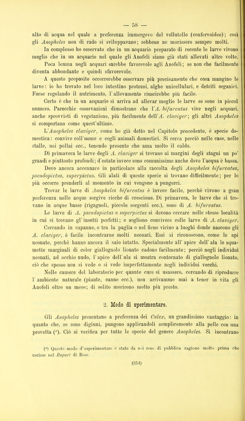 — 58 — alto di acqua nel quale a preferenza immergevo del vellutello (confervoidee) ; così gli Anopheles non di rado si sviluppavano; sebbene ne morissero sempre molti. In complesso ho osservato che in un acquario preparato di recente le larve vivono meglio che iu un acquario nel quale gli Anofeli siano già stati allevati altre volte. Poca lemna negli acquari sarebbe favorevole agli Anofeli; se non che facilmente diventa abbondante e quindi sfavorevole. A questo proposito occorrerebbe osservare più precisamente che cosa mangino le larve : io ho trovato nel loro intestino protozoi, alghe unicellulari, e detriti organici. Porse regolando il nutrimento, l'allevamento riuscirebbe più facile. Certo è che in un acquario si arriva ad allevar meglio le larve se sono in piccol numero. Parecchie osservazioni dimostrano che VA. bifurcatus vive negli acquari, anche sprovvisti di vegetazione, più facilmente dell'^. claviger\ gli altri Anopheles si comportano come quest'iiltimo. L'Anopheles claviger, come ho già detto nel Capitolo precedente, è specie do- mestica: convive coll'uomo e cogli animali domestici. Si cerca perciò nelle case, nelle stalle, nei pollai ecc., tenendo presente che ama molto il caldo. Di primavera le larve degli A. claviger si trovano ai margini degli stagni un po' grandi e piuttosto profondi; d'estate invece sono comunissime anche dove l'acqua è bassa. Devo ancora accennare in particolare alla raccolta degli Anopheles bifurcatus, 2Jseudopiclus, superpiclus. Gli alati di queste specie si trovano difficilmente ; per lo più occorre prenderli al momento in cui vengono a pungerci. Trovar le larve di Anopheles bifurcatus è invece facile, perchè vivono a gran preferenza nelle acque sorgive ricche di crescione. Di primavera, le larve che si tro- vano in acque basse (rigagnoli, piccole sorgenti ecc.), sono di A. bifurcatus. Le larve di A. pseudopictus e superpiclus si devono cercare nelle stesse località in cui si trovano gì' insetti perfetti ; e sogliono convivere colle larve di A. claviger. Cercando in capanne, o tra la paglia o nel fieno vicino a luoghi donde nascono gli A. claviger, è facile incontrarne molti neonati. Essi si riconoscono, come le api neonate, perchè hanno ancora il saio intatto. Specialmente all' apice dell' ala le squa- mette marginali di color giallognolo lionato cadono facilmente; perciò negli individui neonati, ad occhio nudo, 1' apice dell' ala si mostra contornato di giallognolo lionato, ciò che spesso non si vede o si vede imperfettamente negli individui vecchi. Nelle camere del laboratorio per quante cure si usassero, cercando di riprodurre r ambiente naturale (piante, canne ecc.), non arrivammo mai a tener in vita gli Anofeli oltre un mese; di solito morirono molto più presto. 2. Modo di sperimentare. Gli Anopheles presentano a preferenza dei Culex, un grandissimo vantaggio: in quanto che, se sono digiuni, pungono applicandoli semplicemente alla pelle con una provetta (). Ciò si verifica per tutte le specie del genere Anopheles. Si incontrano («) Questo modo d'esperimentare è stato da ri'ii reso di pubblica ragione molto prima che uscisse nel Report di Ross.
