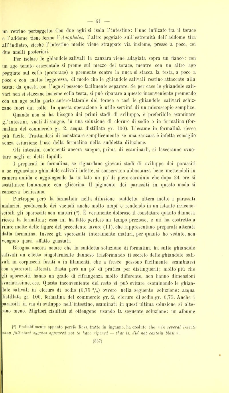 — Gi- nn vetrino portoggetto. Con due aghi si isola l'intestino : l'uno infilzato tra il torace e l'addome tiene fermo X Aiiopheles, 1'altro poggiato sull'estremità dell'addome tira all' indietro, sicché l'intestino medio viene strappato via insieme, presso a poco, coi due anelli posteriori. Per isolare le ghiandole sali vali la zanzara viene adagiata sopra un fianco: con un ago tennt(> orizzontale si preme sul mezzo del torace, mentre con un altro ago poggiato sul collo (protorace) e premente contro la nuca si stacca la testa, a poco a poco e con molta leggerezza, di modo che le ghiandole salivali restino attaccate alla testa; da questa con l'ago si possono fticilmente separare. Se per caso le ghiandole sali- vari non si staccano insieme colla testa, si può riparare a questo inconveniente premendo con un ago sulla parte antero-laterale del torace e così le ghiandole salivari schiz- zano fuori dal collo. In questa operazione è utile servirsi di un microscopio semplice. Quando non si ha bisogno dei primi stadi di sviluppo, è preferibile esaminare gì' intestini, vuoti di sangue, in una soluzione di cloruro di sodio o in formalina (for- malina del commercio gr. 2, acqua distillata gr. 100). L' esame in formalina riesco più facile. Trattandosi di constatare semplicemente se una zanzara è infetta consiglio senza esitazione l'uso della formalina nella suddetta diluzione. Gli intestini contenenti ancora sangue, prima di esaminarli, si lasceranno svuo- tare negli or detti liquidi. I preparati in formalina, se riguardano giovani stadi di sviluppo dei parassiti 0 se riguardano ghiandole salivali infette, si conservano abbastanza bene mettendoli in camera umida e aggiungendo da un lato un po' di picro-carminio che dopo 24 ore si sostituisce lentamente con glicerina. Il pigmento dei parassiti in questo modo si conserva benissimo. Purtroppo però la formalina nella diluzione suddetta altera molto i parassiti malarici, producendo dei vacuoli anche molto ampi e rendendo in un istante irricono- scibili gli sporozoiti non maturi (). È veramente doloroso il constatare quanto dannosa riesca la formalina ; essa mi ha fatto perdere un tempo prezioso, e mi ha costretto a rifare molte delle figure del precedente lavoro (11), che rappresentano preparati alterati dalla formalina. Invece gli sporozoiti interamente maturi, per quanto ho veduto, non vengono quasi affatto guastati. Bisogna ancora notare che la suddetta soluzione di formalina ha sulle ghiandole isalivali un effetto singolarmente dannoso trasformando il secreto delle ghiandole sali- vali in corpuscoli fusati o in filamenti, che a fresco possono facilmente scambiarsi con sporozoiti alterati. Basta però un po' di pratica per distinguerli; molto piii che gli sporozoiti hanno un grado di rifrangenza molto differente, non hanno dimensioni svariatissirae, ecc. Questo inconveniente del resto si può evitare esaminando le ghian- rlolo salivali in cloruro di sodio (0,75 /o) ovvero nella seguente soluzione : acqua distillata gr. 100, formalina del commercio gr. 2, cloruro di sodio gr. 0,75. Anche i parassiti in via di sviluppo nell' intestino, esaminati in quest' ultima soluzione si alte- rano meno. Migliori risultati si ottengono usando la seguente soluzione: un albume C) Probabilmente appunto perciò Ross, tratto in inganno, ha creduto clie  in several insects ■lany fìill-sizcd zi/gotex nppeared not to havc riponcd — that is, did not cont.ain hlast ».