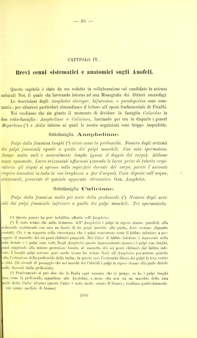 — 63 — CAPITOLO IV. Brevi cenui sistcìnatici e .aiiatoiiiici sugli Anofeli. Questo capitolo è stato da me redatto in collaborazione col candidato in scienze naturali Noè, il qnale sta lavorando intorno ad una Monografia dei Ditteri ematofagi. Le descrizioni degli Anopheles claviger, hifurcatm, e pseudopictus sono som- marie ; per ulteriori particolari rimandiamo il lettore all' opera fondamentale di Ficalbi. Noi crediamo che sia giunto il momento di dividere la famiglia Calicidae in due sotto-famiglie : Amphelinae e Cidicinae, lasciando per ora in disparte i generi Megarhina () e Aedes intorno ai quali le nostre cognizioni sono troppo imperfette. Sottofamiglia A. iioj>h e 1 i n ae. Palpi della femmina lunghi {'') circa come la proboscide. Numero degli articoli dei palpi femminili eguale a quello dei palpi maschili. Una sola spermateca. Zampe molto esili e noleoolmeute lunghe [quasi il doppio del corpo). Addome senza squamette. Larve orissontali affioranti {essendo le larve prive di tubetto respi- ratorio gli stigmi si aprono sulla superficie dorsale del corpo, perciò l' animale respira tenendosi in tutta la sua lunghezza a fior d'acqua). Uova deposte suWacqua, orizzontali, provviste di specicde ap^parato idrostatico. Gen. Anopheles. Sottofamiglia Cixlicinae. Palpi della femmina mollo più corti della proboscide C)- Numero degli arti- coli dei palpi femminili inferiore a quello dei palpi maschili. Tre spermateche. () Questo genere lia però indubbia affinità cuW Anopheles. (^) E stato notato che nella femmina dell' Anopheles i palpi in riposo stanno paralleli alla iroboscide costituendo con essa un fascio di tre pezzi (eccetto alla punta, dove restano alquanto ;costati). Ciò è in rapporto colla circostanza che i palpi concorrono come il labbro inferiore, a pro- eggere il mazzetto dei sei pezzi chitinici pungenti. Nei Culex il labbro inferiore è ingrossato nella netà distale e i palpi sono corti. Negli Anopheles questo ingrossamento manca e i palpi sono lunghi, [uasi supplendo alla minore protezione fornita al mazzetto dei sei pezzi chitinici dal labbro infe- iore. I lunghi palpi servono però anche (come ha notato Noè) a\V Anopheles per aiutare qualche ulta l'estrazione della proboscide dalla ferita ; in questo caso Festrcmità libera dei palpi fa leva contro a cute. (Si ricordi di passaggio che nei maschi dei Oulicidi i palpi in riposo stanno alla parte distale iiolto discosti dalla proboscide). {) Praticamente si può dire che in Italia ogni zanzara che ci punge, se ha i palpi lunghi irca come la proboscide, appartiene alle Anofeline, a meno che non sia un maschio della rara pecie detta Culex elegans (questo Culex ù nero, molto ornato di bianco ; risaltano particolarmente e sue zampe aneliate di bianco).