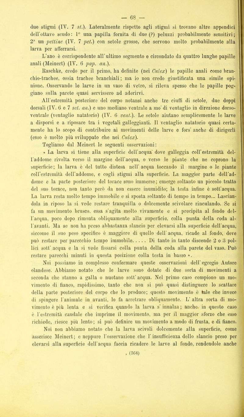 due stigmi (IV, 7 st.). Lateralmente rispetto agli stigmi si trovano altre appendici dell'ottavo scudo : 1° una papilla fornita di due (?) peluzzi probabilmente sensitivi ; 2 un pettine (IV. 7 pet.) con setole grosse, che servono molto probabilmente alla larva per afferrarsi. L'ano è corrispondente all' ultimo segmento e circondato da quattro lunghe papille anali (Meinert) (IV. 6 pap. an.). Raschke, credo per il primo, ha definite (nei CuLex) le papille anali come bran- chio-trachee, ossia trachee branchiali; ma io non credo giustificata una simile opi- nione. Osservando le larve in un vaso di vetro, si rileva spesso che le papille pog- giano sulla parete quasi servissero ad aderirvi. All'estremità posteriore del corpo notansi anche tre ciuffi di setole., due doppi dorsali (IV. 6 e 7 set. an.) e uno mediano ventrale a mo' di ventaglio in direzione dorso- ventrale (ventaglio natatorio) (IV. 6 veni.). Le setole aiutano semplicemente le larve a disporsi e a riposare tra i vegetali galleggianti. Il ventaglio natatorio quasi certa- mente ha lo scopo di contribuire ai movimenti delle larve e fors' anche di dirigerli (esso è molto più sviluppato che nei Culex). Togliamo dal Meinert le seguenti osservazioni: La larva si tiene alla superficie dell'acqua dove galleggia coli'estremità del- l'addome rivolta verso il margine dell'acqua, o verso le piante che ne coprono la superficie ; la larva è del tutto distesa uell' acqua toccando il margine o le piante coll'estremità dell'addome, e cogli stigmi alla superficie. La maggior parte dell'ad- dome e la parte posteriore del torace sono immerse ; emerge soltanto un piccolo tratto del suo torace, non tanto però da non essere inumidito; la testa infine è sott'acqua. La larva resta molto tempo immobile e si sposta soltanto di tempo in tempo... Lascian- dola in riposo la si vede restare tranquilla o dolcemente scivolare rinculando. Se si fa un movimento brusco, essa s'agita molto vivamente e si precipita al fondo del- l'acqua, poco dopo rimonta obliquamente alla superficie, colla punta della coda al- l'avanti. Ma se non ha preso abbastanza slancio per elevarsi alla superficie dell'acqua, siccome il suo peso specifico è maggiore di quello dell' acqua, ricade al fondo, dove può restare per parecchio tempo immobile Di tanto in tanto discende 2 o 3 pol- lici sott' acqua e la si vede fissarsi colla punta della coda alla parete del vaso. Può restare parecchi minuti in questa posizione colla testa in basso ». Noi possiamo in complesso confermare queste osservazioni dell' egregio Autore olandese. Abbiamo notato che le larve sono dotate di due sorta di movimenti a seconda che stanno a galla o nuotano sott' acqua. Nel primo caso compiono un mo- vimento di fianco, rapidissimo, tanto che non si può quasi distinguere lo scattare della parte posteriore del corpo che lo produce; questo movimento è tele che invece di spingere l'animale in avanti, lo fa arretrare obliquamente. L' altra sorta di mo- vimento è più lenta e si verifica quando la larva s'innalza ; anche, in questo caso è l'estremità caudale che imprime il movimento, ma per il maggior sforzo che esso richiede, riesce più lento; si può definire un movimento a modo di frusta, e di fianco. Noi non abbiamo notato che la larva scivoli dolcemente alla superficie, come asserisce Meinert; e neppure l'osservazione che l'insufficienza dello slancio preso per elevarsi alla superficie dell'acqua faccia ricadere le larve al fondo, rendendole anche . (364)