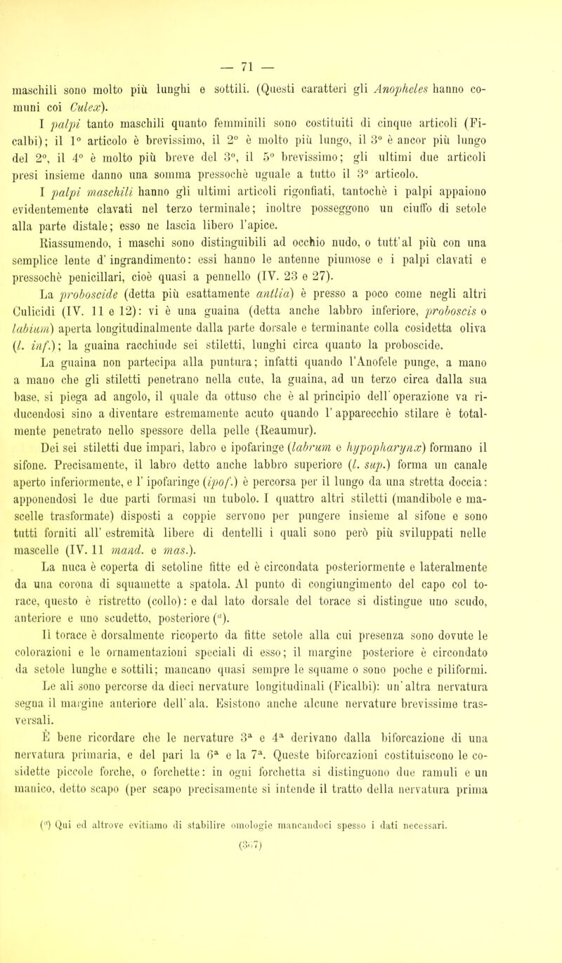 maschili sono molto più lunghi e sottili. (Questi caratteri gli Anophcles hanno co- muni coi Culex). I palpi tanto maschili quanto femminili sono costituiti di cinque articoli (Fi- calbi); il 1° articolo è brevissimo, il 2° è molto più lungo, il 3 è ancor più lungo del 2, il A° è molto più breve del 3°, il 5° brevissimo; gli ultimi due articoli presi insieme danno una somma pressoché uguale a tutto il 3 articolo. I palpi maschili hanno gli ultimi articoli rigonfiati, tantoché i palpi appaiono evidentemente clavati nel terzo terminale; inoltre posseggono un ciuffo di setole alla parte distale; esso ne lascia libero l'apice. Riassumendo, i maschi sono distinguibili ad occhio nudo, o tutt'al più con una semplice lente d'ingrandimento: essi hanno le antenne piumose e i palpi clavati e pressoché penicillari, cioè quasi a pennello (IV. 23 e 27). La proboscide (detta più esattamente antlia) è presso a poco come negli altri Culicidi (IV. 11 e 12): vi è una guaina (detta anche labbro inferiore, proboscis o labium) aperta longitudinalmente dalla parte dorsale e terminante colla cosidetta oliva (/. inf.); la guaina racchiude sei stiletti, lunghi circa quanto la proboscide. La guaina non partecipa alla puntura; infatti quando l'Anofele punge, a mano a mano che gli stiletti penetrano nella cute, la guaina, ad un terzo circa dalla sua base, si piega ad angolo, il quale da ottuso che è al principio dell'operazione va ri- ducendosi sino a diventare estremamente acuto quando 1' apparecchio stilare é total- mente penetrato nello spessore della pelle (Reaumur). Dei sei stiletti due impari, labro e ipofaringe {labrum e ìiypopliarynx) formano il sifone. Precisamente, il labro detto anche labbro superiore (/. sup.) forma un canale aperto inferiormente, e l'ipofaringe (ipof.) è percorsa per il lungo da una stretta doccia: apponendosi le due parti formasi un tubolo. I quattro altri stiletti (mandibole e ma- scelle trasformate) disposti a coppie servono per pungere insieme al sifone e sono tutti forniti all' estremità libere di dentelli i quali sono però più sviluppati nelle mascelle (IV. 11 maiid. e mas.). La nuca é coperta di setoline fitte ed é circondata posteriormente e lateralmente da una corona di squamette a spatola. Al punto di congiungimento del capo col to- race, questo è ristretto (collo) : e dal lato dorsale del torace si distingue uno scudo, anteriore e uno scudetto, posteriore (). li torace è dorsalmente ricoperto da fitte setole alla cui presenza sono dovute le colorazioni e le ornamentazioni speciali di esso; il margine posteriore é circondato da setole lunghe e sottili; mancano quasi sempre le squame o sono poche e piliformi. Le ali sono percorse da dieci nervature longitudinali (Ficalbi): un'altra nervatura segna il margine anteriore dell' ala. Esistono anche alcune nervature brevissime tras- versali. Vj bene ricordare che le nervature 3*^ e 4* derivano dalla biforcazione di una nervatura primaria, e del pari la e la 7^^. Queste biforcazioni costituiscono le co- sidette piccolo forche, o forchette: in ogni forchetta si distinguono due ramuli e un manico, detto scapo (per scapo precisamente si intende il tratto della nervatura prima () Qui ed altrove evitiamo di stabilire omologie mancandoci spesso i dati necessari. (3.17)