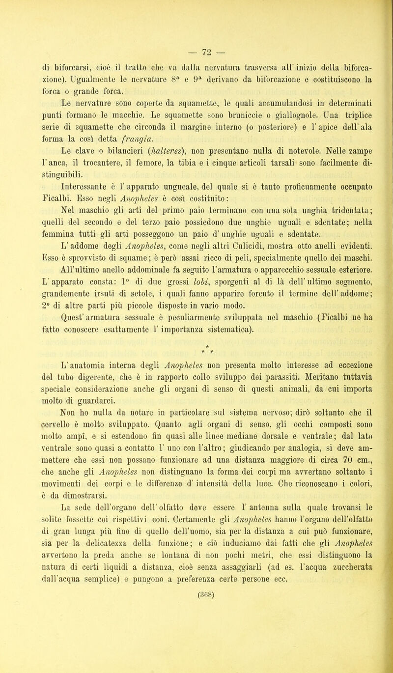 — 72 — di biforcarsi, cioè il tratto che va dalla nervatura trasversa all' inizio della biforca- zione). Ugualmente le nervature 8^ e 9^ derivano da biforcazione e costituiscono la forca 0 grande forca. Le nervature sono coperte da squamette, le quali accumulandosi in determinati punti formano le macchie. Le squamette sono bruniccie o giallognole. Una triplice serie di squamette che circonda il margine interno (o posteriore) e l'apice dell' ala forma la così detta frangia. Le clave o bilancieri {halteres), non presentano nulla di notevole. Nelle zampe r anca, il trocantere, il femore, la tibia e i cinque articoli tarsali sono facilmente di- stinguibili. Interessante è 1' apparato ungueale, del quale si è tanto proficuamente occupato Ficalbi. Esso negli Anopheles è così costituito: Nel maschio gli arti del primo paio terminano con una sola unghia tridentata; quelli del secondo e del terzo paio possiedono due unghie uguali e sdentate; nella femmina tutti gli arti posseggono un paio d'unghie uguali e sdentate. L'addome degli Anopheles, come negli altri Culicidi, mostra otto anelli evidenti. Esso è sprovvisto di squame ; è però assai ricco di peli, specialmente quello dei maschi. All'ultimo anello addominale fa seguito l'armatura o apparecchio sessuale esteriore. L'apparato consta: 1° di due grossi lobi, sporgenti al di là dell'ultimo segmento, grandemente irsuti di setole, i quali fanno apparire forcuto il termine dell'addome; 2» di altre parti più piccole disposte in vario modo. Quest'armatura sessuale è peculiarmente sviluppata nel maschio (Ficalbi ne ha fatto conoscere esattamente l'importanza sistematica). L'anatomia interna degli Anopheles non presenta molto interesse ad eccezione del tubo digerente, che è in rapporto collo sviluppo dei parassiti. Meritano tuttavia speciale considerazione anche gli organi di senso di questi animali, da cui importa molto di guardarci. Non ho nulla da notare in particolare sul sistema nervoso; dirò soltanto che il cervello è molto sviluppato. Quanto agli organi di senso, gli occhi composti sono molto ampi, e si estendono fin quasi alle linee mediane dorsale e ventrale ; dal lato ventrale sono quasi a contatto 1' uno con l'altro; giudicando per analogia, si deve am- mettere che essi non possano funzionare ad una distanza maggiore di circa 70 cm., che anche gli Anopheles non distinguano la forma dei corpi ma avvertano soltanto i movimenti dei corpi e le differenze d'intensità della luce. Che riconoscano i colori, è da dimostrarsi. La sede dell'organo dell' olfatto deve essere 1' antenna sulla quale trovansi le solite fossette coi rispettivi coni. Certamente gli Anopheles hanno l'organo dell'olfatto di gran lunga più fino di quello dell'uomo, sia per la distanza a cui può funzionare, sia per la delicatezza della funzione; e ciò induciamo dai fatti che gli Anopheles avvertono la preda anche se lontana di non pochi metri, che essi distinguono la natura di certi liquidi a distanza, cioè senza assaggiarli (ad es. l'acqua zuccherata dall'acqua semplice) e pungono a preferenza certe persone ecc.