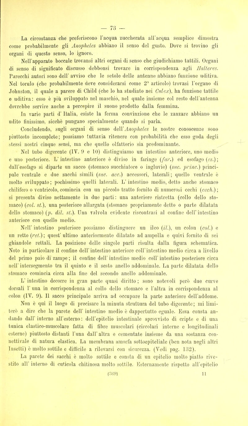 La circostanza che preferiscono l'acqua zuccherata all'acqua semplice dimostra come probabilmente gli Anopheles abbiano il senso del gusto. Dove si trovino gli organi di questo senso, lo ignoro. Nell'apparato boccale trovansi altri organi di senso che giudichiamo tattili. Organi di senso di significato discusso dobbonsi trovare in corrispondenza agli Halleres. Parecchi autori sono dell' avviso che le setole delle antenne abbiano funzione uditiva. Nel tornio (che probabilmente aeve considerarsi come 2 articolo) trovasi l'organo di Johnston, il quale a parere di Child (che lo ha studiato nei Culex), ha funzione tattile e uditiva: esso è più sviluppato nel maschio, nel quale insieme col resto dell'antenna dovrebbe servire anche a percepire il suono prodotto dalla femmina. In varie parti d'Italia, esiste la ferma convinzione che le zanzare abbiano un udito finissimo, sicché pungano specialmente quando si parla. Concludendo, sugli organi di senso delVAnopheles le nostre conoscenze sono piuttosto incomplete; possiamo tuttavia ritenere con probabilità che esso goda degli stessi nostri cinque sensi, ma che quello olfattorio sia predominante. Nel tubo digerente (IV. 9 e lO) distinguiamo un intestino anteriore, uno medio e uno posteriore. L'intestino anteriore è diviso in faringe (far.) ed esofago ((?s.); dall'esofago si diparte un sacco (stomaco succhiatore o ingluvie) (sue. princ.) princi- pale ventrale e due sacchi simili {sac. acc.) accessori, laterali ; quello ventrale è molto sviluppato ; pochissimo quelli laterali. L'intestino medio, detto anche stomaco chilifero o ventricolo, comincia con un piccolo tratto fornito di numerosi cechi {cech.) ; si presenta diviso nettamente in due parti: una anteriore ristretta (collo dello sto- maco) {col. st.), una posteriore allargata (stomaco propriamente detto o parte dilatata dello stomaco) {p. dil. st.). Una valvola evidente riscontrasi al confine dell' intestino anteriore con quello medio. Neil' intestino posteriore possiamo distinguere un ileo {il.), un colon {col.) e un retto {rel.)\ quest' ultimo anteriormente dilatato ad ampolla e quivi fornito di sei ghiandole rettali. La posizione delle singole parti risulta dalla figura schematica. Noto in particolare il confine dell'intestino anteriore coli'intestino medio circa a livello del primo paio di zampe ; il confine dell' intestino medio coli' intestino posteriore circa neir iutersegmento tra il quinto e il sesto anello addominale. La parte dilatata dello stomaco comincia circa alla fine del secondo anello addominale. L'intestino decorre in gran parte quasi diritto ; sono notevoli però due curve dorsali 1' una in corrispondenza al collo dello stomaco e l'altra in corrispondenza al colon (IV. 9). Il sacco principale arriva ad occupare la parte anteriore dell'addome. Non è qui il luogo di precisare la minuta struttura del tubo digerente; mi limi- terò a dire che la parete dell' intestino medio è dappertutto eguale. Essa consta an- dando dall'interno all'esterno: dell'epitelio intestinale sprovvisto di cripte e di una tanica elastico-muscolare fatta di fibre muscolari (circolari interne e longitudinali esterne) piuttosto distanti l'una dall' altra e cementate insieme da una sostanza con- nettivale di natura elastica. La membrana amorfa sottoepiteliale (ben nota negli altri Insetti) è molto sottile e diificile a rilevarsi con sicurezza. (Vedi pag. 132). La parete dei sacchi è molto sottile e consta di un epitelio molto piatto rive- stito all' interno di cuticola chitinosa molto sottile. Esternamente rispetto all'epitelio (3G9) 11