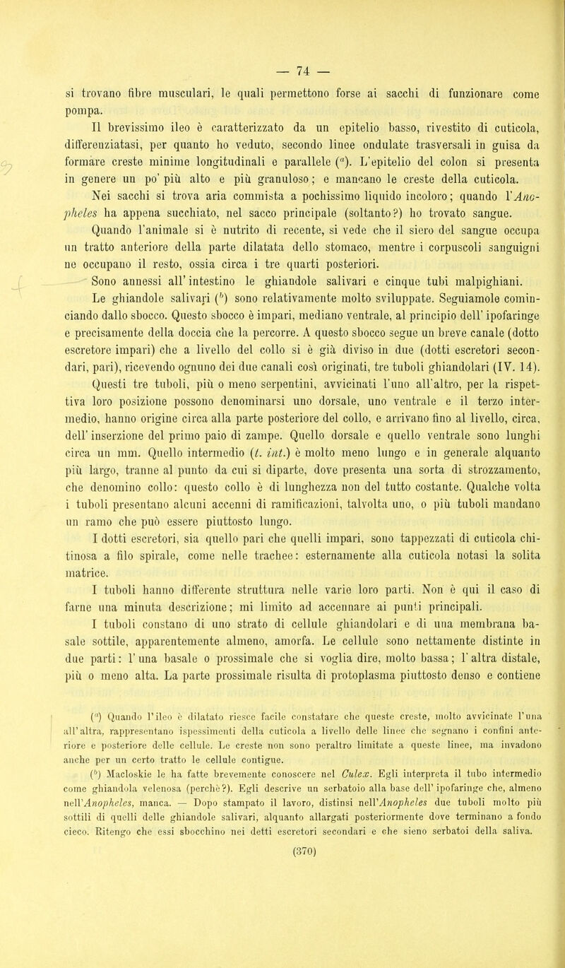— li- si trovano fibre musculari, le quali permettono forse ai sacchi di funzionare come pompa. Il brevissimo ileo è caratterizzato da un epitelio basso, rivestito di cuticola, differenziatasi, per quanto ho veduto, secondo linee ondulate trasversali in guisa da formare creste minime longitudinali e parallele {). L'epitelio del colon si presenta in genere un po' più alto e più granuloso ; e mancano le creste della cuticola. Nei sacchi si trova aria commista a pochissimo liquido incoloro ; quando l'Ano- pheles ha appena succhiato, nel sacco principale (soltanto?) ho trovato sangue. Quando l'animale si è nutrito di recente, si vede che il siero del sangue occupa un tratto anteriore della parte dilatata dello stomaco, mentre i corpuscoli sanguigni no occupano il resto, ossia circa i tre quarti posteriori. Sono annessi all' intestino le ghiandole salivari e cinque tubi malpighiani. Le ghiandole salivari ('') sono relativamente molto sviluppate. Seguiamole comin- ciando dallo sbocco. Questo sbocco è impari, mediano ventrale, al principio dell' ipofaringe e precisamente della doccia che la percorre. A questo sbocco segue un breve canale (dotto escretore impari) che a livello del collo si è già diviso in due (dotti escretori secon- dari, pari), ricevendo ognuno dei due canali così originati, tre tuboli ghiandolari (IV. 14). Questi tre tuboli, più o meno serpentini, avvicinati l'uno all'altro, per la rispet- tiva loro posizione possono denominarsi uno dorsale, uno ventrale e il terzo inter- medio, hanno origine circa alla parte posteriore del collo, e arrivano fino al livello, circa, dell'inserzione del primo paio di zampe. Quello dorsale e quello ventrale sono lunghi circa un mm. Quello intermedio {L int.) è molto meno lungo e in generale alquanto più largo, tranne al punto da cui si diparto, dove presenta una sorta di strozzamento, che denomino collo: questo collo è di lunghezza non del tutto costante. Qualche volta i tuboli presentano alcuni accenni di ramificazioni, talvolta uno, o più tuboli mandano un ramo che può essere piuttosto lungo. I dotti escretori, sia quello pari che quelli impari, sono tappezzati di cuticola chi- tinosa a filo spirale, come nelle trachee : esternamente alla cuticola notasi la solita matrice. I tuboli hanno differente struttura nelle varie loro parti. Non è qui il caso di farne una minuta descrizione; mi limito ad accennare ai punti principali. I tuboli constano di uno strato di cellule ghiandolari e di una membrana ba- sale sottile, apparentemente almeno, amorfa. Le cellule sono nettamente distinte in due parti : l'una basale o prossimale che si voglia dire, molto bassa ; l'altra distale, più 0 meno alta. La parte prossimale risulta di protoplasma piuttosto denso e contiene {) Quanclo l'ileo ò dilatato riesce facile constatare che queste creste, molto avvicinate l'una all'altra, rappresentano ispessimenti della cuticola a livello delle linee che segnano i confini ante- riore e posteriore delle cellule. Le creste non sono peraltro limitate a queste linee, ma invadono anche per un certo tratto le cellule contigue. e*} Macloskie le ha fatte brevemente conoscere nel Gulex. Egli interpreta il tubo intermedio come ghiandola velenosa (perchè ?). Egli descrive un serbatoio alla base dell' ipofaringe che, almeno nelVAnopheles, manca. — Dopo stampato il lavoro, distinsi nelVAnopheles due tuboli molto più sottili di quelli delle ghiandole salivari, alquanto allargati posteriormente dove terminano a fondo cieco. Ritengo che essi sbocchino nei detti escretori secondari e che sieno serbatoi della saliva.