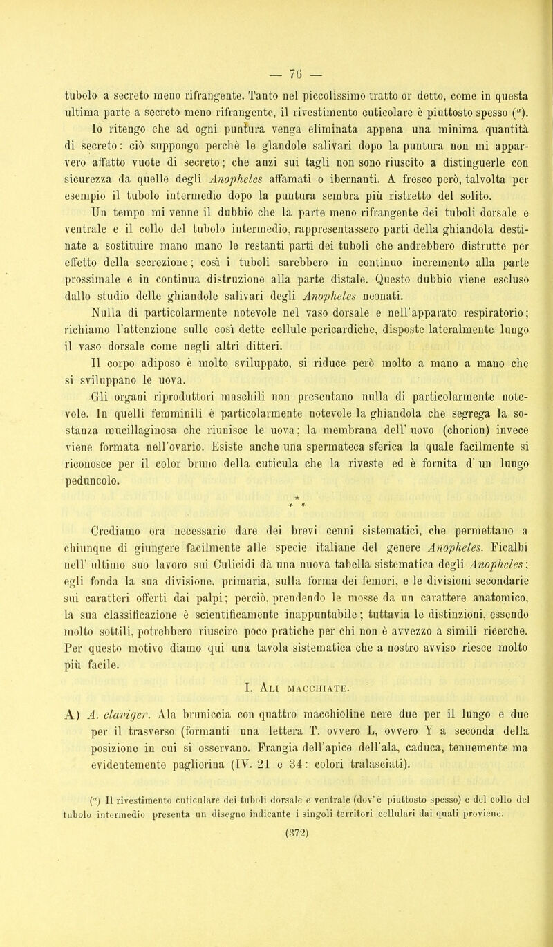 — 70 — tubolo a secreto meno rifrangente. Tanto nel piccolissimo tratto or detto, come in questa ultima parte a secreto meno rifrangente, il rivestimento cuticolare è piuttosto spesso (). 10 ritengo che ad ogni puntura venga eliminata appena una minima quantità di secreto : ciò suppongo perchè le glandolo salivari dopo la puntura non mi appar- vero affatto vuote di secreto; che anzi sui tagli non sono riuscito a distinguerle con sicurezza da quelle degli Anopheles affamati o ibernanti. A fresco però, talvolta per esempio il tubolo intermedio dopo la puntura sembra più ristretto del solito. Un tempo mi venne il dubbio che la parte meno rifrangente dei tuboli dorsale e ventrale e il collo del tubolo intermedio, rappresentassero parti della ghiandola desti- nate a sostituire mano mano le restanti parti dei tuboli che andrebbero distrutte per effetto della secrezione; così i tuboli sarebbero in continuo incremento alla parte prossimale e in continua distruzione alla parte distale. Questo dubbio viene escluso dallo studio delle ghiandole salivari degli Anopheles neonati. Nulla di particolarmente notevole nel vaso dorsale e nell'apparato respiratorio; richiamo l'attenzione sulle così dette cellule pericardiche, disposte lateralmente lungo il vaso dorsale come negli altri ditteri. 11 corpo adiposo è molto sviluppato, si riduce però molto a mano a mano che si sviluppano le uova. Gli organi riproduttori maschili non presentano nulla di particolarmente note- vole. In quelli femminili è particolarmente notevole la ghiandola che segrega la so- stanza mucillaginosa che riunisce le uova; la membrana dell'uovo (chorion) invece viene formata nell'ovario. Esiste anche una spermateca sferica la quale facilmente si riconosce per il color bruno della cuticula che la riveste ed è fornita d' un lungo peduncolo. Crediamo ora necessario dare dei brevi cenni sistematici, che permettano a chiunque di giungere facilmente alle specie italiane del genere Anopheles. Ficalbi neir ultimo suo lavoro sui Culicidi dà una nuova tabella sistematica degli Anopheles ; egli fonda la sua divisione, primaria, sulla forma dei femori, e le divisioni secondarie sui caratteri offerti dai palpi ; perciò, prendendo le mosse da un carattere anatomico, la sua classificazione è scientificamente inappuntabile ; tuttavia le distinzioni, essendo molto sottili, potrebbero riuscire poco pratiche per chi non è avvezzo a simili ricerche. Per questo motivo diamo qui una tavola sistematica che a nostro avviso riesce molto più facile. I. Ali macchiate. A) A. claviger. Ala bruniccia con quattro macchioline nere due per il lungo e due per il trasverso (formanti una lettera T, ovvero L, ovvero Y a seconda della posizione in cui si osservano. Frangia dell'apice dell'ala, caduca, tenuemente ma evidentemente paglierina (IV. 21 e 34: colori tralasciati). (j II rivestimento cuticulare dei tubuli dorsale e ventrale (dov' è piuttosto spesso) e del collo del tubolo intermedio presenta un disegno indicante i singoli territori cellulari dai quali proviene.