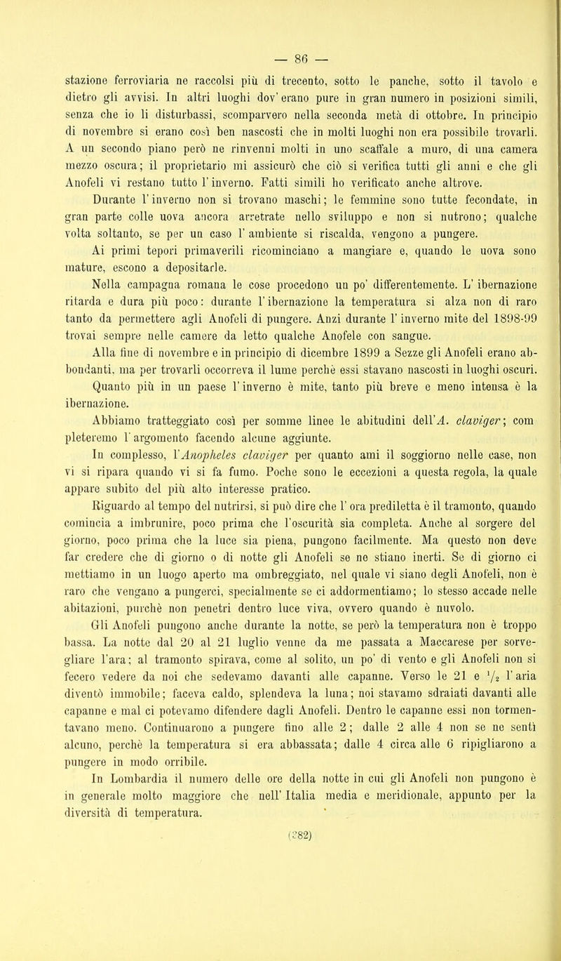 stazione ferroviaria ne raccolsi piii di trecento, sotto le panche, sotto il tavolo e dietro gli avvisi. In altri luoghi dov' erano pure in gran numero in posizioni simili, senza che io li disturbassi, scomparvero nella seconda metà di ottobre. In principio di novembre si erano così ben nascosti che in molti luoghi non era possibile trovarli. A un secondo piano però ne rinvenni molti in uno scaffale a muro, di una camera mezzo oscura; il proprietario mi assicurò che ciò si verifica tutti gli anni e che gli Anofeli vi restano tutto l'inverno. Fatti simili ho verificato anche altrove. Durante l'inverno non si trovano maschi ; le femmine sono tutte fecondate, in gran parte colle uova ancora arretrate nello sviluppo e non si nutrono; qualche volta soltanto, se per un caso 1' ambiente si riscalda, vengono a pungere. Ai primi tepori primaverili ricominciano a mangiare e, quando le uova sono mature, escono a depositarle. Nella campagna romana le cose procedono un po' differentemente. L'ibernazione ritarda e dura più poco : durante V ibernazione la temperatura si alza non di raro tanto da permetterò agli Anofeli di pungere. Anzi durante l'inverno mite del 1898-99 trovai sempre nelle camere da letto qualche Anofele con sangue. Alla fine di novembre e in principio di dicembre 1899 a Sezze gli Anofeli erano ab- bondanti, ma per trovarli occorreva il lume perchè essi stavano nascosti in luoghi oscuri. Quanto più in un paese l'inverno è mite, tanto più breve e meno intensa è la ibernazione. Abbiamo tratteggiato così per somme linee le abitudini dell'^. claviger; com pioteremo l'argomento facendo alcune aggiunte. In complesso, YAnopheles claviger per quanto ami il soggiorno nelle case, non vi si ripara quando vi si fa fumo. Poche sono le eccezioni a questa regola, la quale appare subito del più alto interesse pratico. Riguardo al tempo del nutrirsi, si può dire che 1' ora prediletta è il tramonto, quando comincia a imbrunire, poco prima che l'oscurità sia completa. Anche al sorgere del giorno, poco prima che la luce sia piena, pungono facilmente. Ma questo non deve far credere che di giorno o di notte gli Anofeli se ne stiano inerti. Se di giorno ci mettiamo in un luogo aperto ma ombreggiato, nel quale vi siano degli Anofeli, non è raro che vengano a pungerci, specialmente se ci addormentiamo; lo stesso accade nelle abitazioni, purché non penetri dentro luce viva, ovvero quando è nuvolo. Gli Anofeli pungono anche durante la notte, se però la temperatura non è troppo bassa. La notte dal 20 al 21 luglio venne da me passata a Maccarese per sorve- gliare l'ara ; al tramonto spirava, come al solito, un po' di vento e gli Anofeli non si fecero vedere da noi che sedevamo davanti alle capanne. Verso le 21 e '/a l'aria diventò immobile; faceva caldo, splendeva la luna; noi stavamo sdraiati davanti alle capanne e mal ci potevamo difendere dagli Anofeli. Dentro le capanne essi non tormen- tavano meno. Continuarono a pungere fino alle 2 ; dalle 2 alle 4 non se ne sentì alcuno, perchè la temperatura si era abbassata ; dalle 4 circa alle 6 ripigliarono a pungere in modo orribile. In Lombardia il numero delle ore della notte in cui gli Anofeli non pungono è in generale molto maggiore che nell' Italia media e meridionale, appunto per la diversità di temperatura. (C82)