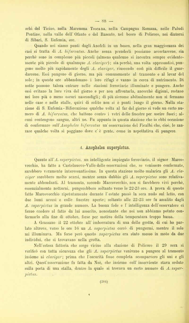 sebi del Ticino, nella Maremma Toscana, nella Campagna Romana, nelle Paludi Pontine, nella valle dell' Ofanto e del Basento, nel bosco di Policoro, nei dintorni di Sibari, S. Eufemia, ecc. Quando noi siamo punti dagli Anofeli in un bosco, nella gran maggioranza dei casi si tratta di A. bifurcatus. Anche senza prenderli possiamo accertarcene, sia perchè sono in complesso più piccoli (almeno qualcuno si incontra sempre evidente- mente più piccolo di qualunque A. claviger) ; sia perchè, una volta appressatisi, pun- gono molto più rapidamente degli A. claviger, riuscendo così più difficile il guar- darcene. Essi pungono di giorno, ma più comunemente al tramonto e al levar del sole; in queste ore abbandonano i loro rifugi e vanno in cerca di nutrimento. Di notte possono talora entrare nelle stazioni ferroviarie illuminate e pungere. Anche essi evitano la luce viva del giorno e per non affrontarla, ancorché digiuni, restano nei loro più o meno oscuri nascondigli ; di più siccome abitualmente non si fermano nelle case e nelle stalle, quivi di solito non si è punti lungo il giorno. Nella sta- zione di S. Eufemia - Biforcazione qualche volta al far del giorno si vede un certo nu- mero di A. bifurcatus, che battono contro i vetri delle finestre per uscire fuori ; al- cuni contengono sangue, altri no. Fu appunto in questa stazione che io ebbi occasione di confermare %\\\YAnojìhcles bifurcatus un'osservazione del Picalbi che, cioè, le zan- zare qualche volta si poggiano dove c' è gente, come in aspettativa di pungere. 4. Anopheles superpictus. Quanto all'^. superpictus, un intelligente impiegato ferroviario, il signor Marco- vecchio, ha fatto a Castelnuovo-Vallo delle osservazioni che, se venissero confermate, sarebbero veramente interessantissime. In questa stazione molto malarica gli A. cla- viger sarebbero molto scarsi, mentre senza dubbio gli A. superpictus sono relativa- mente abbondanti. Al tramonto, secondo Marcovecchio, non si farebbero vivi perchè, essenzialmente notturni, pungerebbero soltanto verso le 22-23 ore. A prova di questo fatto Marcovecchio ripetutamente durante 1' estate passò la sera nudo sul letto, con due lumi accesi e colle finestre aperte; soltanto alle 22-23 ore fu assalito dagli A. superpictus in grande numero. La buona fede e l'intelligenza dell'osservatore ci fanno credere al fatto da lui asserito, nonostante che noi non abbiamo potuto con- fermarlo alla fine di ottobre, forse per motivo della temperatura troppo bassa. A Grassano il 22 ottobre all' imboccatura di una delle grotte, di cui ho par- lato altrove, verso le ore 16 un A. superpictus cercò di pungermi, mentre il sole mi illuminava. Ma forse però questo superpictus era stato messo in moto da due individui, che si trovavano nella grotta. Nell'estesa fattoria che sorge vicino alla stazione di Policoro il 29 sera si verificò con tutta sicurezza che gli A. superpictus venivano a pungere al tramonto insieme ai claviger; prima che l'oscurità fosse completa scomparvero gli uni e gli altri. Quest'osservazione fu fatta da Noè, che insieme coli' inserviente stava seduto sulla porta di una stalla, dentro la quale si trovava un certo numero di A. super- pictus. (384) 1