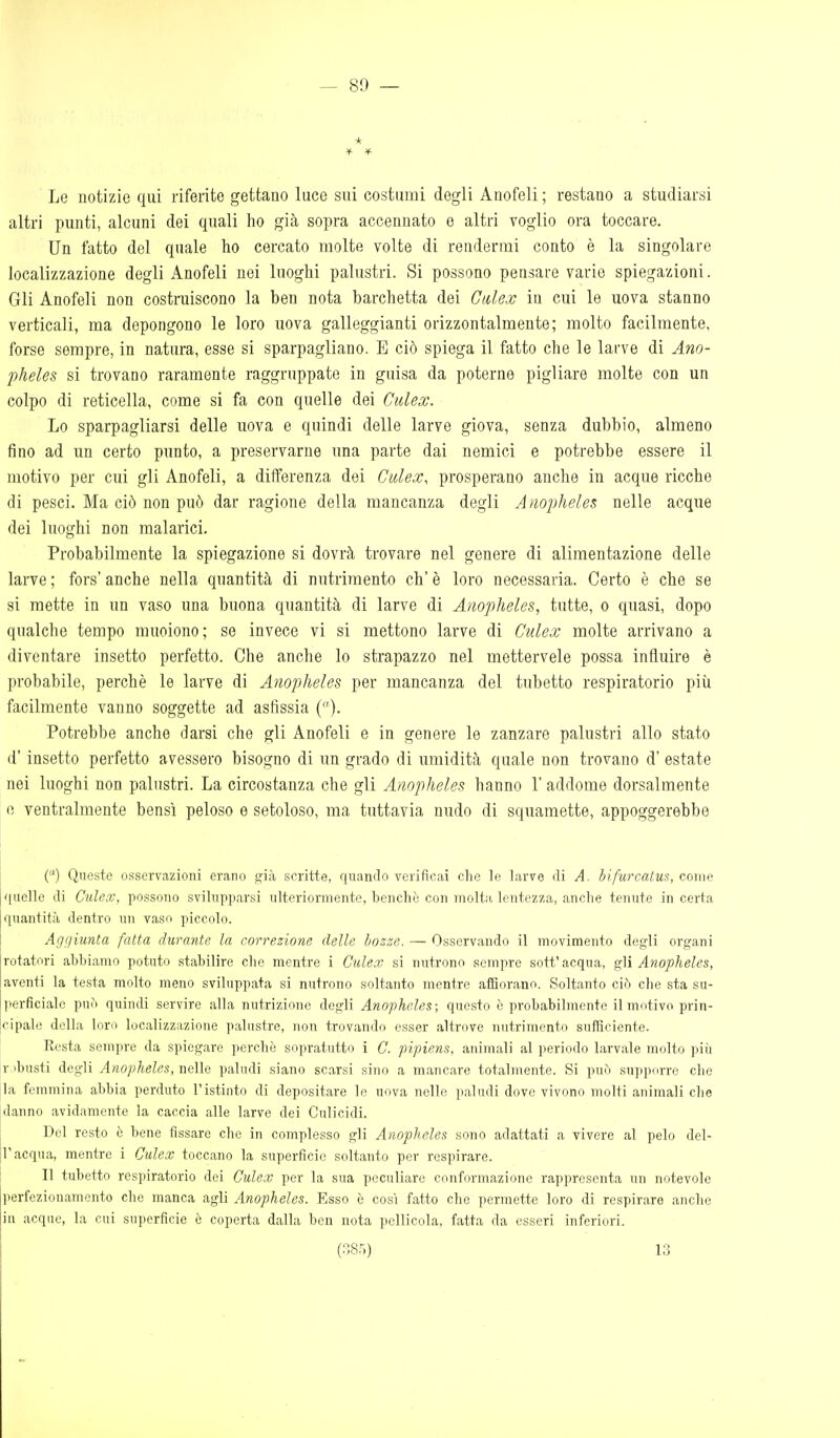 * Le notizie qui riferite gettano luce sui costumi degli Anofeli; restano a studiarsi altri punti, alcuni dei quali ho già sopra accennato e altri voglio ora toccare. Un fatto del quale ho cercato molte volte di rendermi conto è la singolare localizzazione degli Anofeli nei luoghi palustri. Si possono pensare varie spiegazioni. Gli Anofeli non costruiscono la ben nota barchetta dei Gu,lex in cui le uova stanno verticali, ma depongono le loro uova galleggianti orizzontalmente; molto facilmente, forse sempre, in natura, esse si sparpagliano. E ciò spiega il fatto che le larve di Ano- pheles si trovano raramente raggruppate in guisa da poterne pigliare molte con un colpo di reticella, come si fa con quelle dei Culex. Lo sparpagliarsi delle uova e quindi delle larve giova, senza dubbio, almeno fino ad un certo punto, a preservarne una parte dai nemici e potrebbe essere il motivo per cui gli Anofeli, a differenza dei Culex, prosperano anche in acque ricche di pesci. Ma ciò non può dar ragione della mancanza degli Anopheles nelle acque dei luoghi non malarici. Probabilmente la spiegazione si dovrà trovare nel genere di alimentazione delle larve ; fors' anche nella quantità di nutrimento eh' è loro necessaria. Certo è che se si mette in un vaso una buona quantità di larve di Anopheles, tutte, o quasi, dopo qualche tempo muoiono; se invece vi si mettono larve di Culex molte arrivano a diventare insetto perfetto. Che anche lo strapazzo nel mettervele possa influire è probabile, perchè le larve di Anopheles per mancanza del tubetto respiratorio più facilmente vanno soggette ad asfissia ()• Potrebbe anche darsi che gli Anofeli e in genere le zanzare palustri allo stato d'insetto perfetto avessero bisogno di un grado di umidità quale non trovano d' estate nei luoghi non palustri. La circostanza che gli Anopheles hanno l'addome dorsalmente e ventralmente bensì peloso e setoloso, ma tuttavia nudo di squamette, appoggerebbe {) Queste osservazioni erano sjià scritte, quando verificai che le larve di A. bifurcatus, come [quelle di Culex, possono svilupparsi ulteriormente, benché con molta lentezza, anche tenute incerta [quantità dentro un vaso piccolo. ! Ag(]iunta fatta durante la correzione delle bozze. — Osservando il movimento degli organi [rotatori abbiamo potuto stabilire che mentre i Culex si nutrono sempre sott'acqua, gW Anopheles, [aventi la testa molto meno sviluppata si nutrono soltanto mentre atHorano. Soltanto ciò che sta su- lierficiale può quindi servire alla nutrizione degli Anopheles; questo ò probabilmente il motivo prin- ;cipab! della loro localizzazione palustre, non trovando esser altrove nutrimento sufficiente. Resta sempre da spiegare perchè sopratutto i C. pipiens, animali al periodo larvale molto più r-ibusti degli Anopheles, nelle paludi siano scarsi sino a mancare totalmente. Si può supporre che [la femmina abbia perduto l'istinto di depositare le uova nelle paludi dove vivono molti animali che danno avidamente la caccia alle larve dei Culicidi. Del resto è bene fissare che in complesso gli Anopheles sono adattati a vivere al pelo del- l'acqua, mentre i Culex toccano la superficie soltanto per respirare. Il tubetto respiratorio dei Culex per la sua peculiare conformazione rappresenta un notevole perfezionamento che manca agli Anopheles. Esso è così fatto che permette loro di respirare anche in acque, la cui superficie è coperta dalla ben nota pellicola, fatta da esseri inferiori. (;isr,) 13