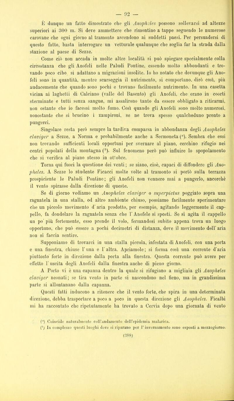 È dunque un fatto dimostrato che gli Anophìles possono sollevarsi ad altezze superiori ai 300 m. Si deve ammettere che rimontino a tappe seguendo le numerose carovane che ogni giorno al tramonto ascendono ai suddetti paesi. Per persuadersi di questo fatto, basta interrogare un vetturale qualunque che soglia far la strada dalla stazione al paese di Sezze. Come ciò non accada in molte altre località si può spiegare specialmente colla circostanza che gli Anofeli nelle Paludi Pontine, essendo molto abbondanti e tro- vando poco cibo, si adattano a migrazioni insolite. Io ho notato che dovunque gli Ano- feli sono in quantità, mentre scarseggia il nutrimento, si comportano, dirò così, piìi audacemente che quando sono pochi e trovano facilmente nutrimento. In una casetta vicina ai laghetti di Calciano (valle del Basento) gli Anofeli, che erano in coorti sterminate e tutti senza sangue, mi assalirono tanto da essere obbligato a ritirarmi, non ostante che io facessi molto fumo. Così quando gli Anofeli sono molto numerosi, nonostante che si brucino i zampironi, se ne trova spesso qualcheduno pronto a pungerci. Singolare resta però sempre la tardiva comparsa in abbondanza degli Anopheles claviger a Sezze, a Norma e probabilmente anche a Sermoneta (). Sembra che essi non trovando sufficienti locali opportuni per svernare al piano, cerchino rifugio nei centri popolati della montagna {^). Sul fenomeno però può influire lo spopolamento che si verifica al piano stesso in ottobre. Torna qui fuori la questione dei venti ; se siano, cioè, capaci di diffondere gli Ano- pheles. A Sezze lo studente Ficacci molte volte al tramonto si portò sulla terrazza prospiciente le Paludi Pontine; gli Anofeli non vennero mai a pungerlo, ancorché il vento spirasse dalla direzione di queste. Se di giorno vediamo un Anopheles claviger o superpictus poggiato sopra una ragnatela in una stalla, od altro ambiente chiuso, possiamo facilmente sperimentare che un piccolo movimento d' aria prodotto, per esempio, agitando leggermente il cap- pello, fa dondolare la ragnatela senza che l'Anofele si sposti. Se si agita il cappello un po' più fortemente, esso prende il volo, fermandosi subito appena trova un luogo opportuno, che può essere a pochi decimetri di distanza, dove il movimento dell' aria non si faccia sentire. Supponiamo di trovarci in una stalla piccola, infestata di Anofeli, con una porta e una finestra, chiuse 1' una e 1' altra. Apriamole ; si forma così una corrente d'aria piuttosto forte in direzione dalla porta alla finestra. Questa corrente può avere per effetto r uscita degli Anofeli dalla finestra anche di pieno giorno. A Porto vi è una capanna dentro la quale si rifugiano a migliaia gli Anopheles claviger neonati; se tira vento in parte si nascondono nel fieno, ma in grandissima parte si allontanano dalla capanna. Questi fatti inducono a ritenere che il vento forte, che spira in una determinata direzione, debba trasportare a poco a poco in questa direzione gli Anopheles. Ficalbi mi ha raccontato che ripetutamente ha trovato a Cervia dopo una giornata di vento () Coinciile naturalmente coH'andainento dell'epidemia malarica. C'j In complesso questi luoghi dove si rii^arano per l'invernamento sono esposti a mezzogiorno. (388J