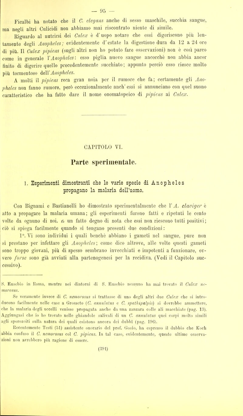 — 95 — Ficalbi ha notato che il C. elegans anche di sesso maschile, succhia sangue, ma negli altri Culicidi non abbiamo mai riscontrato niente di simile. Eiguardo al nutrirsi dei Cidex è d'uopo notare che essi digeriscono più len- tamente degli Anopheles; evidentemente d'estate la digestione dura da 12 a 24 ore di più. Il Culex pipiens (sugli altri non ho potuto fare osservazioni) non è così parco come in generale YAnopheles: esso piglia nuovo sangue ancorché non abbia ancor finito di digerire quello precedentemente succhiato ; appunto perciò esso riesce molto più tormentoso à^ìXAnopheles. A molti il pipiens reca gran noia per il rumore che fa; certamente gli Ano- jìheles non fanno rumore, però eccezionalmente anch' essi si annunciano con quel suono caratteristico che ha fatto dare il nome onomatopeico di pipiens ai Calex. CAPITOLO VI. Parte sperimentale. 1. Esperimenti dimostranti che le varie specie dì Anopheles propagano la malaria dell'uomo. Con Bignami e Bastianelli ho dimostrato sperimentalmente che 1' A. claoiger è atto a propagare la malaria umana; gli esperimenti furono fatti e ripetuti le cento volte da ognuno di noi. un fatto degno di nota che essi non riescono tutti positivi; ciò si spiega facilmente quando si tengano presenti due condizioni : 1°. Vi sono individui i quali benché abbiano i gameti nel sangue, pure non si prestano per infettare gli Anopheles; come dico altrove, alle volte questi gameti sono troppo giovani, più di spesso sembrano invecchiati e impotenti a funzionare, ov- vero forse sono già avviati alla partenogenesi per la recidiva. (Vedi il Capitolo suc- cessivo). S. Eusebio in Roma, mentre nei dintorni di S. Eusebio nessuno ha mai trovato il Culex ne- morosus. Se veramente invece di C. nemoro&us si trattasse di uno degli altri due Ctilex che si intro- ducono facilmente nelle caso a Grosseto (C. annulatus e C. spathipalpis) si dovrebbe ammettere, che la malaria degli uccelli venisse propagata anche da una zanzara colle ali macchiate (pag. 13). Aggiungasi che io ho trovato nelle ghiandole salivali di un C- annulatus quei corpi molto simili ,igli sporozoiti sulla natura dei quali esistono ancora dei dubbi (pag. 196). Recentemente Testi (51) assistente onorario del prof. Gosio, ha espresso il dubbio che Koch abbia confuso il C. nemorosus col C. pipiens. In tal caso, evidentemente, queste ultime osserva- zioni non avrebbero più ragione di essere.