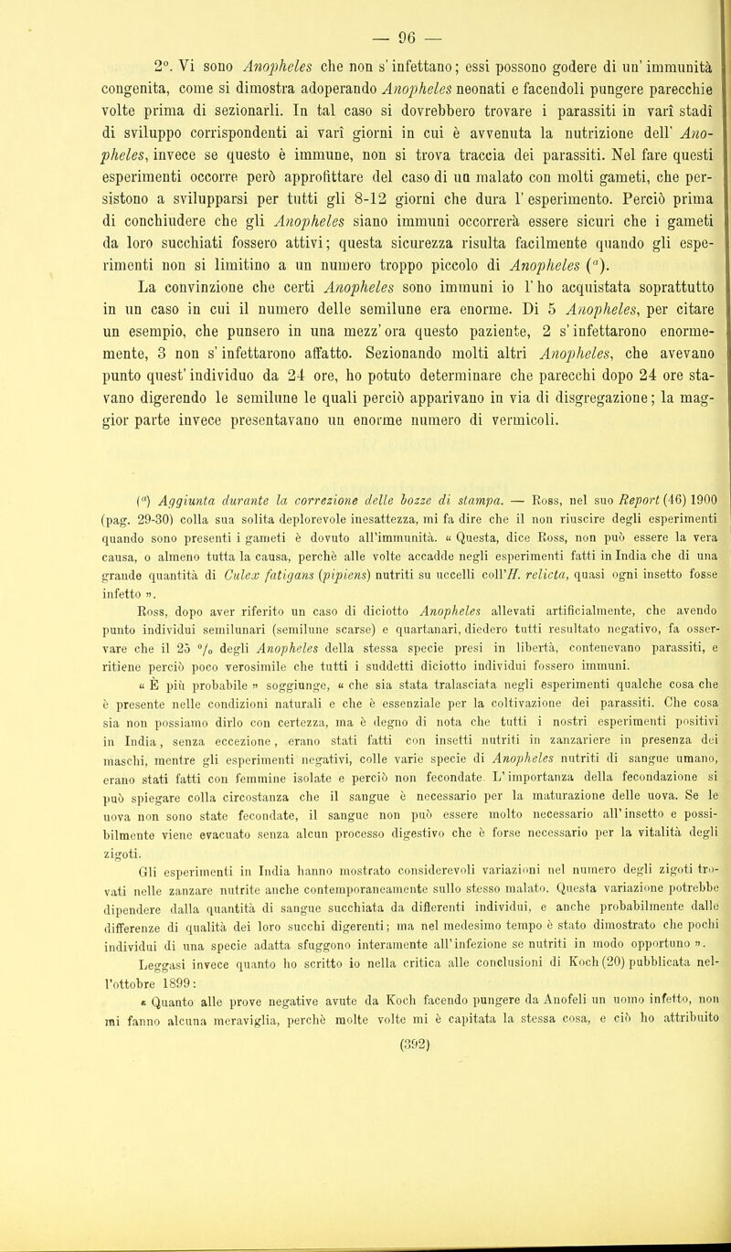 — 96 — 2°. Vi sono Anopheles che non s'infettano ; essi possono godere di un' immunità congenita, come si dimostra adoperando Anopheles neonati e facendoli pungere parecchie volte prima di sezionarli. In tal caso si dovrebbero trovare i parassiti in vari stadi di sviluppo corrispondenti ai vari giorni in cui è avvenuta la nutrizione dell' Ano- pheles, invece se questo è immune, non si trova traccia dei parassiti. Nel fare questi esperimenti occorre però approfittare del caso di un malato con molti gameti, che per- sistono a svilupparsi per tutti gli 8-12 giorni che dura 1' esperimento. Perciò prima di conchiudere che gli Anopheles siano immuni occorrerà essere sicuri che i gameti da loro succhiati fossero attivi; questa sicurezza risulta facilmente quando gli espe- rimenti non si limitino a un numero troppo piccolo di Anopheles (). La convinzione che certi Anopheles sono immuni io l'ho acquistata soprattutto in un caso in cui il numero delle semilune era enorme. Di 5 Anopheles, per citare un esempio, che punsero in una mezz' ora questo paziente, 2 s'infettarono enorme- mente, 3 non s'infettarono affatto. Sezionando molti altri Anopheles, che avevano punto quest' individuo da 24 ore, ho potuto determinare che parecchi dopo 24 ore sta- vano digerendo le semilune le quali perciò apparivano in via di disgregazione ; la mag- gior parte invece presentavano un enorme numero di vermicoli. C) Aggiunta durante la correzione delle bozze di stampa. — Ross, nel suo ^ejoorf (46) 1900 (pag. 29-30) colla sua solita deplorevole inesattezza, mi fa dire che il non riuscire degli esperimenti quando sono presenti i gameti è dovuto all'immunità. « Questa, dice Ross, non può essere la vera causa, 0 almeno tutta la causa, perchè alle volte accadde negli esperimenti fatti in India che di una grande quantità di Culex fatigans {pipiens) nutriti su uccelli coirzr. relieta, quasi ogni insetto fosse infetto ». Ross, dopo aver riferito un caso di diciotto Anopheles allevati artificialmente, che avendo punto individui semilunari (serailune scarse) e quartanari, diedero tutti resultato negativo, fa osser- vare che il 25 lo degli Anopheles della stessa specie presi in libertà, contenevano parassiti, e ritiene perciò poco verosimile che tutti i suddetti diciotto individui fossero immuni. « È più probabile >' soggiunge, « che sia stata tralasciata negli esperimenti qualche cosa che è presente nelle condizioni naturali e che è essenziale per la coltivazione dei parassiti. Che cosa sia non possiamo dirlo con certezza, ma è degno di nota che tutti i nostri esperimenti positivi in India, senza eccezione, erano stati fatti con insetti nutriti in zanzariere in presenza dei maschi, mentre gli esperimenti negativi, colle varie specie di Anopheles nutriti di sangue umano, erano stati fatti con femmine isolate e perciò non fecondate. L'importanza della fecondazione si può spiegare colla circostanza che il sangue è necessario per la maturazione delle uova. Se le uova non sono state fecondate, il sangue non può essere molto necessario all'insetto e possi- bilmente viene evacuato senza alcun processo digestivo che è forse necessario per la vitalità degli zigoti. Gli esperimenti in India hanno mostrato considerevoli variazioni nel numero degli zigoti tro- vati nelle zanzare nutrite anche contemporaneamente sullo stesso malato. Questa variazione potrebbe dipendere dalla quantità di sangue succhiata da difterenti individui, e anche probabilmente dallo differenze di qualità dei loro succhi digerenti ; ma nel medesimo tempo è stato dimostrato che pochi individui di una specie adatta sfuggono interamente all'infezione se nutriti in modo opportuno ». Leggasi invece quanto ho scritto io nella critica alle conclusioni di Koch (20) pubblicata nel- l'ottobre 1899: « Quanto alle prove negative avute da Koch facendo pungere da Anofeli un uomo infetto, non mi fanno alcuna meraviglia, perchè molte volte mi è capitata la stessa cosa, e ciò ho attribuito