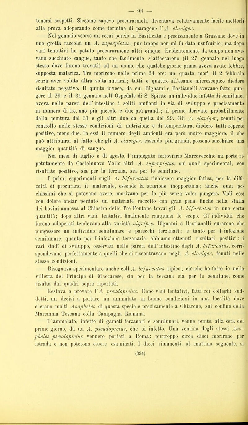 — 98 — tenersi sospetti. Siccome sapevo procurarmeli, diventava relativamente facile metterli alla prova adoperando come termine di paragone 1' A. claviger. Nel gennaio scorso mi recai perciò in Basilicata e precisamente a Grassano dove in una grotta raccolsi un A. mperpictus-, pur troppo non mi fu dato usufruirlo; ma dopo vari tentativi ho potuto procurarmene altri cinque. Evidentemente da tempo non ave- vano succhiato sangue, tanto che facilmente s'attaccarono (il 27 gennaio nel luogo stesso dove furono trovati) ad un uomo, che qualche giorno prima aveva avuto febbre, supposta malarica. Tre morirono nelle prime 24 ore; un quarto morì il 2 febbraio senza aver voluto altra volta nutrirsi ; tutti e quattro all'esame microscopico diedero risultato negativo. Il quinto invece, da cui Bignarai e Bastianelli avevano fatto pim- gere il 29 e il 31 gennaio nell'Ospedale di S. Spirito un individuo infetto di semilune, aveva nelle pareti dell' intestino i soliti amfionti in via di sviluppo e precisamente in numero di tre, uno più piccolo e due più grandi ; il primo derivato probabilmente dalla puntura del 31 e gli altri due da quella del 29. Gli A. claviger, tenuti per controllo nelle stesse condizioni di nutrizione e di temperatura, diedero tutti reperto positivo, meno due. In essi il numero degli amfionti era però molto maggiore, il che può attribuirsi al fatto che gli A. claviger, essendo più grandi, possono succhiare una maggior quantità di sangue. Nei mesi di luglio e di agosto, l'impiegato ferroviario Marcovecchio mi portò ri- petutamente da Castelnuovo Vallo altri A. siiperpictus, sui quali sperimentai, con risultato positivo, sia per la terzana, sia per le semilune. I primi esperimenti sugli A. bifurcatus richiesero maggior fatica, per la diffi- coltà di procurarsi il materiale, essendo la stagione inopportuna; anche quei po- chissimi che si potevano avere, morivano per lo più senza voler pungere- Vidi così con dolore andar perduto un materiale raccolto con gran pena, finché nella stalla dei bovini annessa al Chiostro delle Tre Fontane trovai gli A. bifurcatus in una certa quantità; dopo altri vani tentativi finalmente raggiunsi lo scopo. Gl'individui che furono adoperati tendevano alla varietà iiigripes. Bignami e Bastiaaelli curarono che pungessero un individuo semilunare e parecchi terzanarì; e tanto per l'infezione semilunare, quanto per l'infezione terzanaria, abbiamo ottenuti risultati positivi : i vari stadi di sviluppo, osservati nelle pareti dell' intestino degli A. bifurcatus, corri- spondevano perfettamente a quelli che si riscontravano negli A. claviger, tenuti nelle stesse condizioni. Bisognava sperimentare anche coll'^. bifurcatus tipico; ciò che ho fatto io nella villetta del Principe di Maccarese, sia per la terzana sia per le semilune, come risulta dai quadri sopra riportati. Restava a provare VA. pseudopictus. Dopo vani tentativi, fatti coi colleghi sud- detti, mi decisi a portare un ammalato in buone condizioni in una località dove c' erano molti Aiiopìieles di questa specie e precisamente a Chiarono, sul confine della Maremma Toscana colla Campagna Romana. L' ammalato, infetto di gameti terzanarì e semilunari, venne punto, alla sera del primo giorno, da un A. pseudopictus, che si infettò. Una ventina degli stessi Ano- pheles pseudopictus vennero portati a Roma: purtroppo circa dieci morirono per istrada e non poterono essere esaminati. I dieci rimanenti, al mattino seguente, si