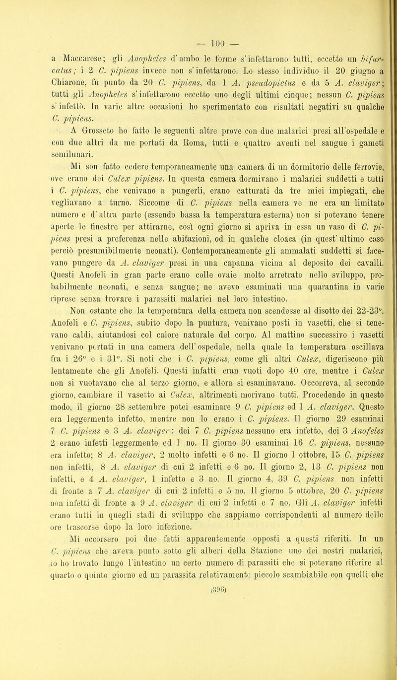 a Maccaresc; gli Anophelcs d'ambo le forme s'infettarono tatti, eccetto nn bifur- catus; i 2 C. pipiens invece non s'infettarono. Lo stesso individuo il 20 giugno a Chiarone, fu punto da 20 C. pipiens, da 1 A. pscadopiclns e da 5 ^. claviger; tutti gli Anophelcs s'infettarono eccetto uno degli ultimi cinque; nessun C. pipiens s infettò. In varie altre occasioni ho sperimentato con risultati negativi su qualche C. pipiens. A Grosseto ho fatto le seguenti altre prove con due malarici presi all'ospedale e con due altri da me portati da Roma, tutti e quattro aventi nel sangue i gameti semilunari. Mi son fatto cedere temporaneamente una camera di un dormitorio delle ferrovie, ove erano dei Culex pipiens. In questa camera dormivano i malarici suddetti e tutti 1 C. pipiens, che venivano a pungerli, erano catturati da tre miei impiegati, che vegliavano a turno. Siccome di C. pipiens nella camera ve ne era un limitato numero e d' altra parte (essendo bassa la temperatura esterna) non si potevano tenere aperte le finestre per attirarne, così ogni giorno si apriva in essa un vaso di C. pi- piens presi a preferenza nelle abitazioni, od in qualche cloaca (in quest' ultimo caso perciò presumibilmente neonati). Contemporaneamente gli ammalati suddetti si face- vano pungere da A. claviger presi in una capanna vicina al deposito dei cavalli. Questi Anofeli in gran parte erano colle ovaie molto arretrate nello sviluppo, pro- babilmente neonati, e senza sangue; ne avevo esaminati una quarantina in varie riprese senza trovare i parassiti malarici nel loro intestino. Non ostante che la temperatura della camera non scendesse al disotto dei 22-23, Anofeli e C. pipiens, subito dopo la puntura, venivano posti in vasetti, che si tene- vano caldi, aiutandosi col calore naturale del corpo. Al mattino successivo i vasetti venivano portati in una camera dell' ospedale, nella quale la temperatura oscillava fra i 26° e i 31°. Si noti che i C. pipiens, come gli altri Culex, digeriscono più lentamente che gli Anofeli. Questi infatti eran vuoti dopo 40 ore, mentre i Culex non si vuotavano che al terzo giorno, e allora si esaminavano. Occorreva, al secondo giorno, cambiare il vasetto ai Culex, altrimenti morivano tutti. Procedendo in questo modo, il giorno 28 settembre potei esaminare 9 C. pipiens ed 1 A. claviger. Questo era leggermente infetto, mentre non lo erano i C. pjipiens. Il giorno 29 esaminai 7 C. pipiens e 3 A. claviger : dei 7 C. pipiens nessuno era infetto, dei 8 Anofeles 2 erano infetti leggermente ed ] no. Il giorno 30 esaminai 16 C. pipiens, nessuno era infetto; 8 A. claviger, 2 molto infetti e 6 no. Il giorno 1 ottobre, 15 C. pipiens non infetti, 8 A. claviger di cui 2 infetti e 6 no. Il giorno 2, 13 C. pipiens non infetti, e 4 A. claviger, 1 infetto e 3 no. Il giorno 4, 39 C. pipiens non infetti di fronte a 7 A. claviger di cui 2 infetti e 5 no. 11 giorno 5 ottobre, 20 C. pipiens non infetti di fronte a 9 ^. claviger di cui 2 infetti e 7 no. Gli A. claviger infetti erano tutti in quegli stadi di sviluppo che sappiamo corrispondenti al numero delle ore trascorse dopo la loro infezione. Mi occorsero poi due fatti apparentemente opposti a questi riferiti. In un C. pipiens che aveva punto sotto gli alberi della Stazione uno dei nostri malarici, io ho trovato lungo l'intestino un certo numero di parassiti che si potevano riferire al quarto o quinto giorno ed un parassita relativamente piccolo scambiabile con quelli che