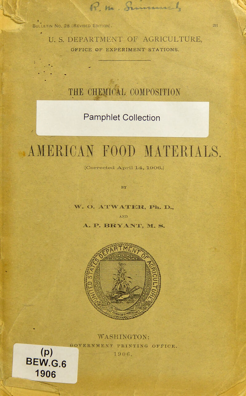 Bulletin No. 28 (Revised Edition). 291 U. S. DEPARTMENT OF AGRICULTURE, OFFICE OF EXPERIMENT- STATIONS. THE CHEMI(iL COMPOSITION i^:^.-^..; . . Pamphlet Collection AMERICAN FOOD MATERIALS. [Corrected A.pril ±4., 1906.] BY W. O. ATTWATER, i>li. 13., AND WASHINGTON: GOVERNMENT PRINTING OFFICE. (p) HMx;. BEW.G.6 1906