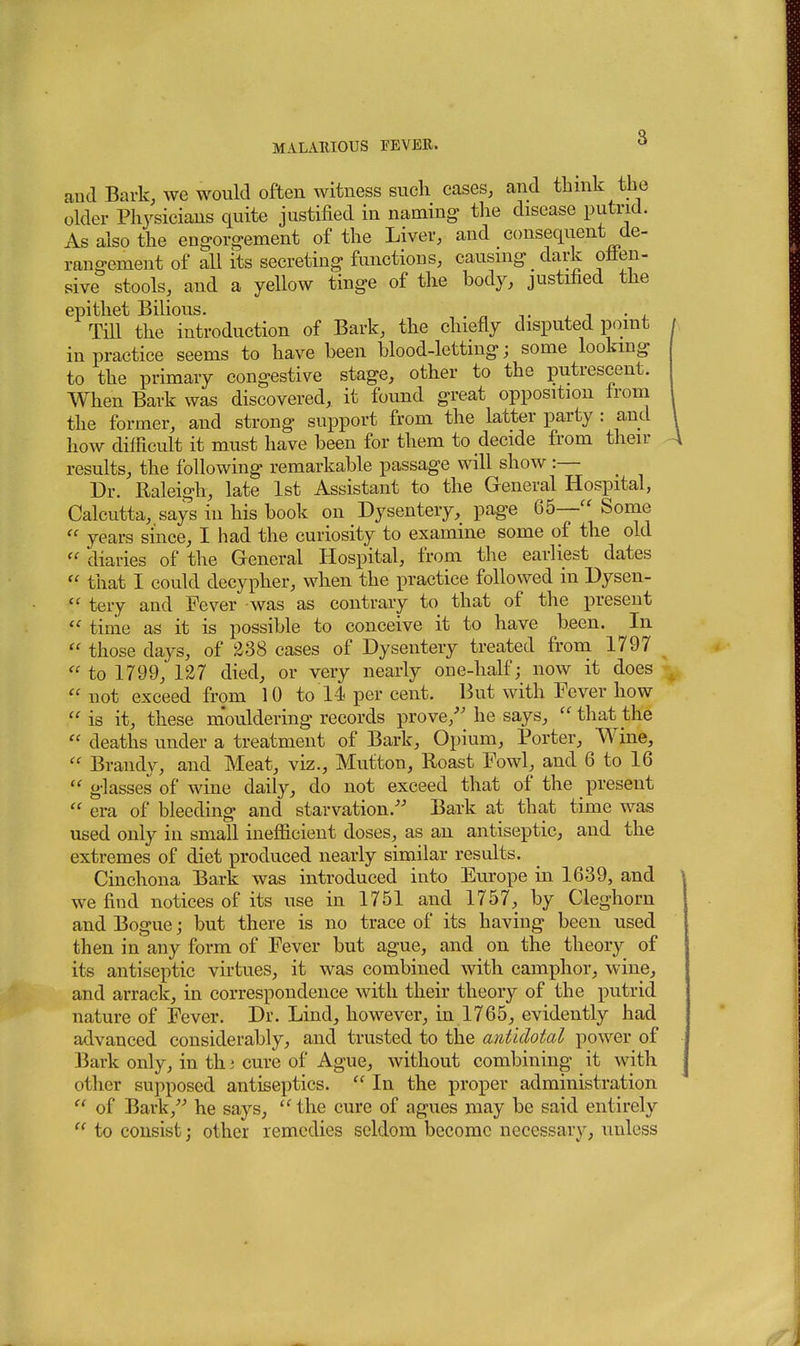 8 and Bark, we would often witness such eases, and thnik the older Physicians quite justified in naming- the disease putrid. As also the engorgement of the Liver, and consequent de- rang-ement of all its secreting functions, causing dark otten- sive stools, and a yellow tinge of the body, justified the epithet Bilious. ^ _ ^ ^ . , Till the introduction of Bark, the chiefly disputed point in practice seems to have been blood-lettmg; some looking to the primary congestive stage, other to the putrescent. When Bark was discovered, it found great opposition froni the former, and strong support from the latter party : and how difficult it must have been for them to decide from then- results, the following remarkable passage will show :— Dr. Raleigh, late 1st Assistant to the General Hospital, Calcutta, says in his book on Dysentery, page 65— Some  years since, I had the curiosity to examine some of the old  diaries of the General Hospital, from the earliest dates  that I could decypher, when the practice followed in Dysen-  tery and Fever was as contrary to that of the present  time as it is possible to conceive it to have been. In  those days, of ^38 cases of Dysentery treated from 1797  to 1799, 127 died, or very nearly one-half; now it does not exceed from 10 to 14 per cent. But with Fever how  is it, these mouldering records prove/' he says,  that the  deaths under a treatment of Bark, Opium, Porter, Wine,  Brandy, and Meat, viz.. Mutton, Roast Fowl, and 6 to 16  glasses of wine daily, do not exceed that of the present  era of bleeding and starvation.- Bark at that time was used only in small inefficient doses, as an antiseptic, and the extremes of diet produced nearly similar results. Cinchona Bark was introduced into Europe in 1639, and we find notices of its use in 1751 and 1757, by Cleghorn and Bogue; but there is no trace of its having been used then in any form of Fever but ague, and on the theory of its antiseptic virtues, it was combined with camphor, wine, and arrack, in correspondence with their theory of the putrid nature of Fever. Dr. Lind, however, in 1765, evidently had advanced considerably, and trusted to the antidotal power of Bark only, in th i cure of Ague, without combining it with other supposed antiseptics.  In the proper administration  of Bark,'- he says,  the cure of agues may be said entirely  to consist; other remedies seldom become necessary, unless