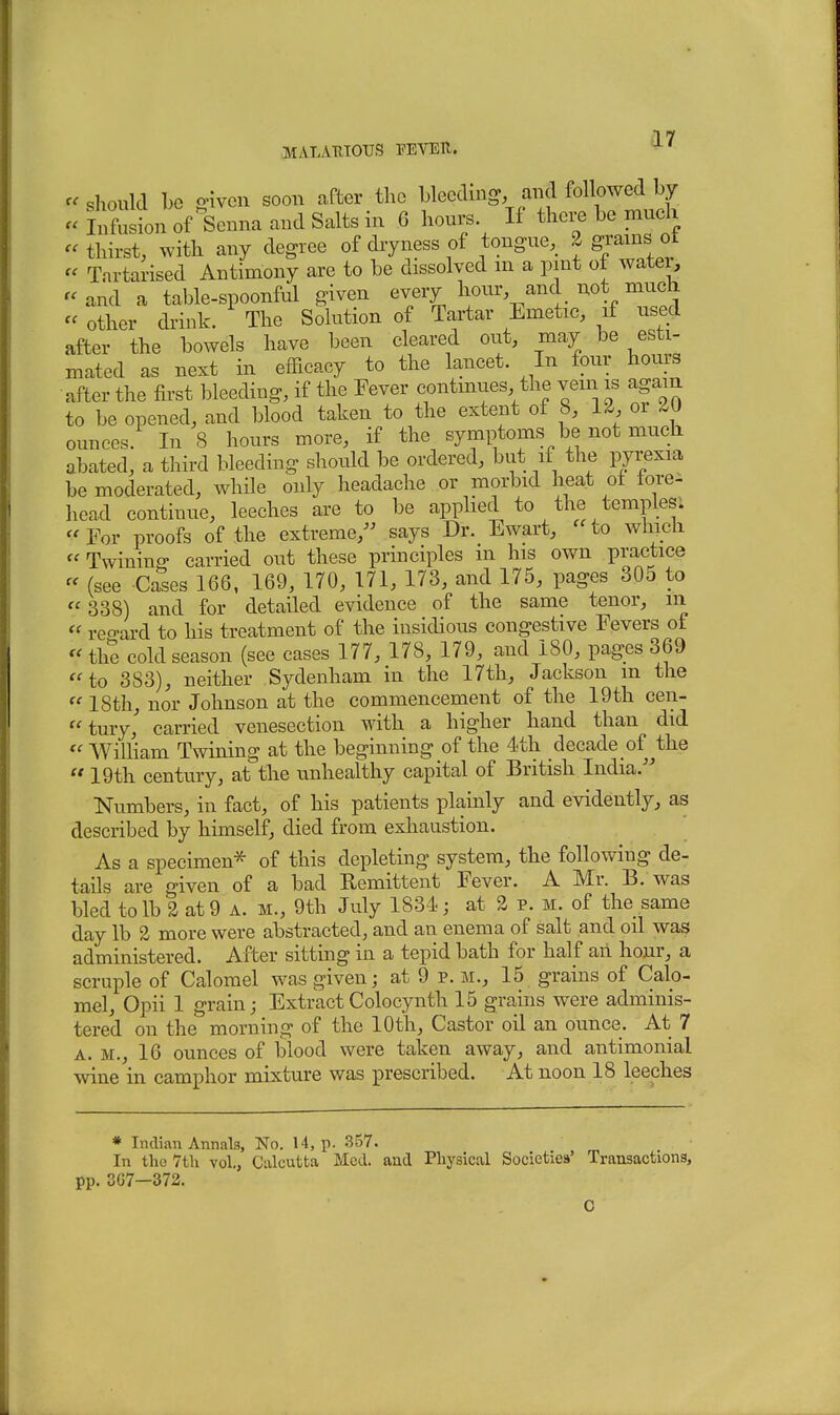 should be given soon after the bleeding, and followed by - Infusion of Senna and Salts in 6 hours. If there be much « thirst, with any degree of dryness of tongue, a grams ot « Tartarised Antimony are to be dissolved m a pint of water, '< and a table-spoonful given every hour and not much  other drink. The Solution of Tartar Emetic, if used after the bowels have been cleared out, may be esti- mated as next in efficacy to the lancet. In four hours after the first bleeding, if the Fever continues the vein is agam to be opened, and blood taken to the extent of 8, la or ounces. In S hours more, if the symptoms be not much abated, a third bleeding should be ordered, but if the pyrexia be moderated, while only headache or morbid heat of lore- head continue, leeches are to be apphed to the temples; For proofs of the extreme,^^ says Dr. Ewart, 'Ho which  Twining carried out these principles m his own practice  (see Cases 166, 169, 170, 171, 173, and 175, pages 305 to  338) and for detailed evidence of the same tenor, m « reo-ard to his treatment of the insidious congestive Fevers of  the cold season (see cases 177, 178, 179, and 180, pages 369 to 383), neither Sydenham in the 17th, Jackson m the  18th, nor Johnson at the commencement of the 19th cen- tury' carried venesection with a higher hand than did  William Twining at the beginning of the 4th decade of ^the  19th century, at the v^nhealthy capital of British India. Numbers, in fact, of his patients plainly and evidently, as described by himself, died from exhaustion. As a specimen^ of this depleting system, the following de- tails are given of a bad Eemittent Fever. A Mr. B. was bled to lb 2 at 9 A. m., 9th July 1834; at 3 p. m. of the same day lb 2 more were abstracted, and an enema of salt and oil was administered. After sitting in a tepid bath for half aii hour, a scruple of Calomel was given; at 9 p.m., 15 grains of Calo- mel, Opii 1 grain; ExtractColocynth 15 grains were adminis- tered on the morning of the 10th, Castor oil an ounce. At 7 A. M., 16 ounces of blood were taken away, and antimonial wine in camphor mixture was prescribed. At noon 18 leeches * Indian Annals, No. 14, p. 357. In the 7th vol., Calcutta Med. and Physical Societies' Transactions, pp. 3G7—372. C