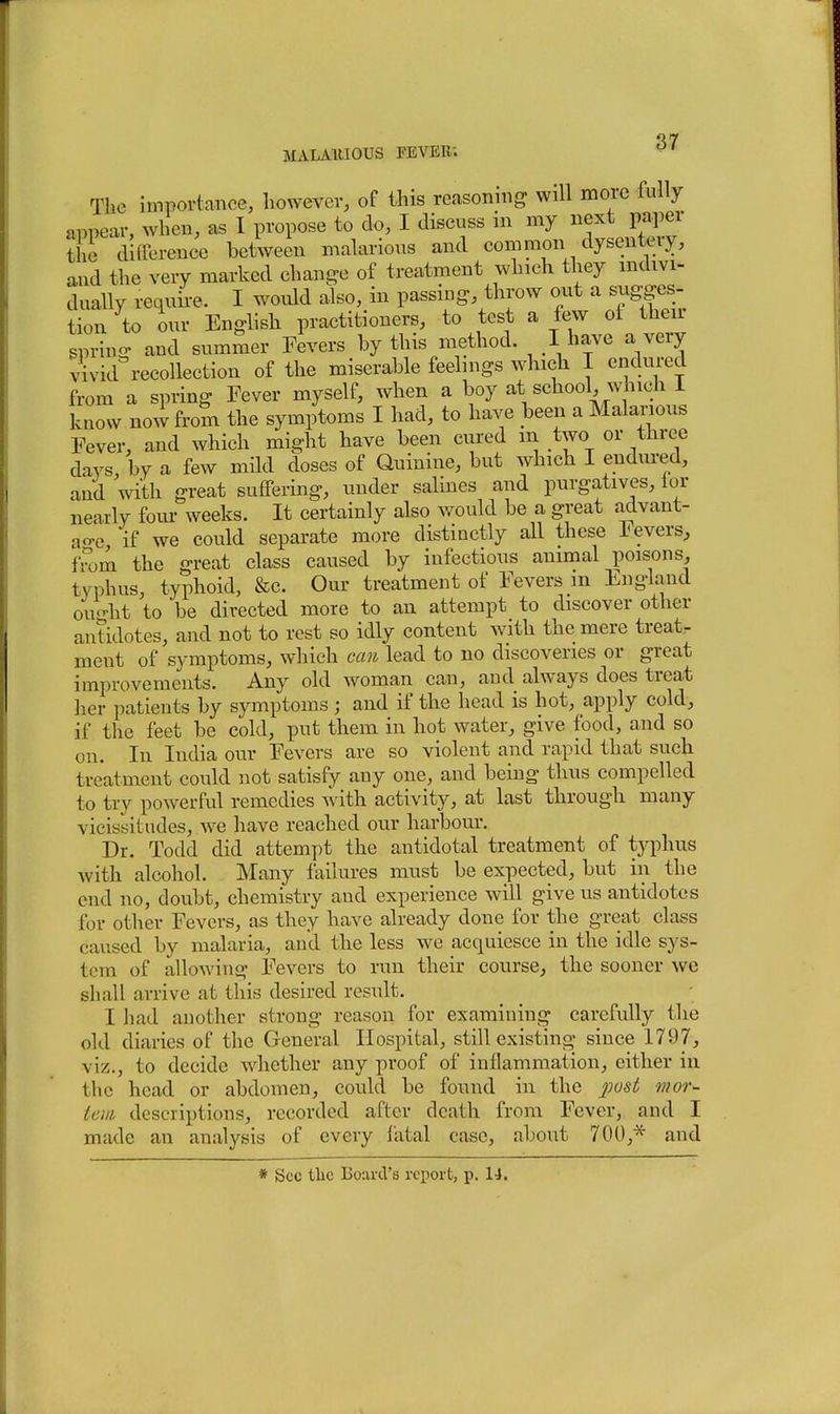 Tlie importance, liowevev, of this reasoning will more fully appear, when, as I propose to do, I discuss in my next paper the difference between malarious and common dysentciy, and the very marked change of treatment which they indivi- duaUy requh-e. I would also, in passing, throw out a sugges- tion to our Enghsh practitioners, to test a few ot their gpring and summer Fevers by this method. I have a very vivid recollection of the miserable feelings which I endured from a spring Fever myself, when a boy at school, which i know now from the symptoms I had, to have been a Malarious Fever, and which might have been cured iii two or three days by a few mild doses of Quinine, but which I endm-ed, and with great suffering, under salines and purgatives, lor nearly four weeks. It certainly also would be a great advant- ao-e if we could separate more distinctly all these Fevers, IVom the great class caused by infectious animal poisons, typhus, typhoid, &c. Our treatment of Fevers m England ou'-ht to be directed more to an attempt to discover other antidotes, and not to rest so idly content with the mere treat- ment of symptoms, which can lead to no discoveries or great improvements. Any old woman can, and always does treat ]ier patients by symptoms ; and if the head is hot, apply cold, if the feet be cold, put them in hot water, give food, and so on. In India our Fevers are so violent and rapid that such treatment could not satisfy any one, and being thus compelled to try powerful remedies Avith activity, at last through many vicissitudes, we have reached our harbour. Dr. Tockl did attempt the antidotal treatment of typhus with alcohol. Many failures must be expected, but in the end no, doubt, chemistry and experience will give us antidotes for other Fevers, as they have already done for the great class caused by malaria, and the less we acquiesce in the idle sys- tem of alloAving Fevers to run their course, the sooner wc shall arrive at this desired result. I had another strong reason for examining carefully the old diaries of the General Hospital, still existing since 1797, viz., to decide whether any proof of inflammation, either in the head or abdomen, could be found in the mor- tem descriptions, recorded after death from Fever, and I made an analysis of every latal case, about 700,* and * Sec the Board's report, p. 14.