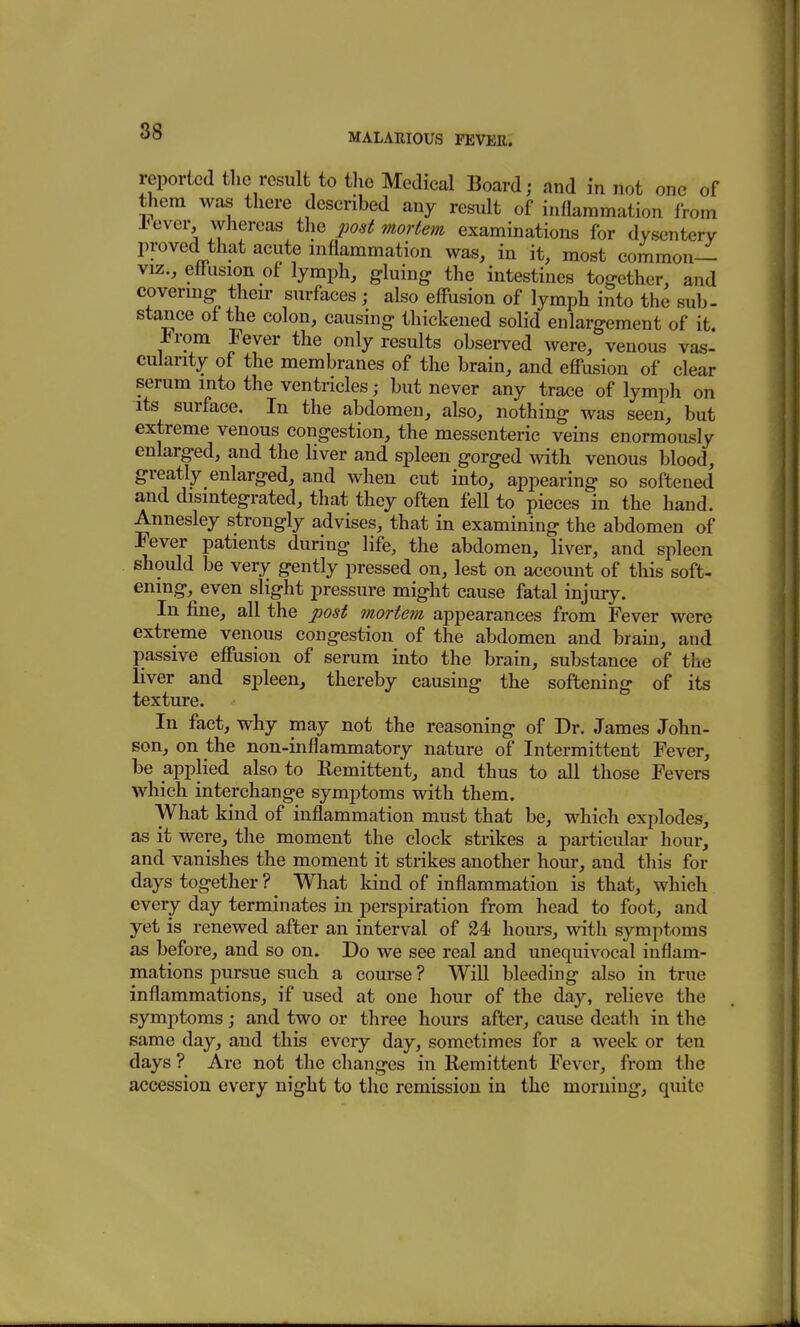 MALARIOUS FEVER. reported the result to the Medical Board; and in not one of them was there described any result of inflammation from lever whereas the post mortem examinations for dysentery proved that acute inflammation was, in it, most common— VIZ., eff*usion of lymph, gluing the intestines together, and covermg then- surfaces ; also eff'usion of lymph into the sub- stance of the colon, causing thickened solid enlargement of it. From Fever the only results observed were, venous vas- cularity of the membranes of the brain, and efi-usion of clear serum into the ventricles; but never any trace of lymph on its surface. In the abdomen, also, nothing was seen, but extreme venous congestion, the messenteric veins enormously enlarged, and the liver and spleen gorged Avith venous blood, greatly enlarged, and when cut into, appearing so softened and disintegrated, that they often fell to pieces in the hand. Annesley strongly advises, that in examining the abdomen of Fever patients during life, the abdomen, liver, and spleen should be very gently pressed on, lest on account of this soft- ening, even slight pressure might cause fatal injury. In fine, all the post mortem appearances from Fever were extreme venous congestion of the abdomen and brain, and passive efiusion of serum into the brain, substance of the liver and spleen, thereby causing the softening of its texture. In fact, why may not the reasoning of Dr. James John- son, on the non-inflammatory nature of Intermittent Fever, be applied also to Eemittent, and thus to all those Fevers which interchange symptoms with them. What kind of inflammation must that be, which explodes, as it were, the moment the clock strikes a particular hour, and vanishes the moment it strikes another hour, and this for days together ? ^ What kind of inflammation is that, which every day terminates in perspiration from head to foot, and yet is renewed after an interval of 24 hours, with symptoms as before, and so on. Do we see real and unequivocal inflam- mations pursue such a course ? Will bleeding also in true inflammations, if used at one hour of the day, relieve the symptoms; and two or three hours after, cause death in the same day, and this every day, sometimes for a week or ten days ? Are not the changes in Remittent Fever, from the accession every night to the remission in the morning, quite