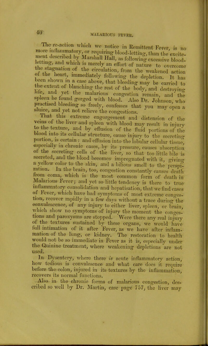 MALARIOUS FEVER. Thc ro-action wlneli wc notice in Romittent Fern-, is no more luHammatoiy or requiring blood-Iettin-, than the excite- iX o Th 1 !'{ Marshall Hall, as followin^^xcessive Wool letting., and which is merely an effort of nature to overcome the stagnation of the circulation, from the weakened actbn ot the heart, immediately following- the depletion. It has been shown in a case above, that bleeding may be carried to the extent of blanching the rest of the body, and destroying iite, and yet the malarious congestion remain, and the spleen be found gorged with blood. Also Dr. Johnson, who practised bleeding so freely, confesses that you may open a sluice, and yet not relieve the congestions. That this extreme engorgement and distension of the veins of the liver and spleen with blood may result in iniury to the texture, and by effusion of the fluid portions of the blood into its cellular stnicture, cause injury to the secretino- portion IS certain : and effusion into the lobular cellular tissue especially m chronic cases, by its pressure, causes absoi-ption of the secreting cells of the liver, so that too little bile is secreted, and the blood becomes impregnated with it, givino- a yellow color to the skin, and a bilious smell to the perspi- ration. In the brain, too, congestion constantly causes death from coma, which is the most common form of death in Malarious Fever; and yet so little tendency is there to true mflammatoiy consolidation and hepatisation, that we find cases of Fever, which have had symptoms of most extreme conges- tion, recover rapidly in a few days without a trace during'the oonvalescence, of any injury to either liver, spleen, or brain, which show no symptoms of injury the moment the conges- tions and paroxysms are stopped. Were there any real injury of the textures sustained by these organs, we would have full intimation of it after Fever, as we have after inflam- mation of the lung, or kidney. The restoration to health would not be so immediate in Fever as it is, especially under the Quinine treatment, where weakening depletions are not used: In Dysentery, Avhere there is acute inflammatoiy action, how tedious is convalesence and what care does it require before tJiC'colon, injured in its textures by the inflammation, recovers its normal functions. - Also- in- the chronic forms of malarious congestion, des- cribed so well by Dr. ]\Iartin, case pnge 757, the liver may