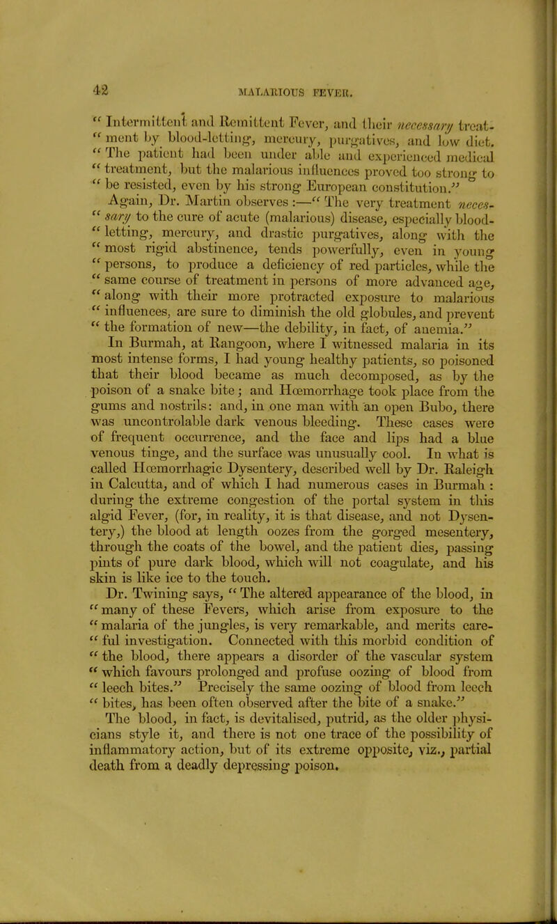  Intermiitcni and llciniUcnt Fever, and ilieir necessary ireat-  meat by blood-letting-, mereury, purg-utives, and low diet.  The patient had been under able and experieneed medical  treatment, but the malarious influences proved too stron^- to  be resisted, even by his strong- European constitution/^ ^ Ag-ain, Dr. Martin observes :— The very treatment neces-  sari/ to the cure of acute (malarious) disease, especially blood-  letting-, mercury, and drastic purgatives, along with the  most rig-id abstinence, tends powerfully, even in young  persons, to produce a deficiency of red particles, while the  same course of treatment in persons of more advanced age,  along with their more protracted exposure to malarious  influences, are sure to diminish the old globules, and prevent  the formation of new—the debility, in fact, of anemia. In Burmah, at Rangoon, where I witnessed malaria in its most intense forms, I had young healthy patients, so poisoned that their blood became as much decomposed, as by the poison of a snake bite; and Hoemorrhage took place from the gums and nostrils: and, in one man with an open Bubo, there was uncontrolable dark venous bleeding. These cases were of frequent occurrence, and the face and lips had a blue venous tinge, and the surface was unusually cool. In what is called Hoemorrhagic Dysentery, described well by Dr. Raleigh in Calcutta, and of which I had numerous cases in Burmah : during the extreme congestion of the portal system in tliis algid Fever, (for, in reality, it is that disease, and not Dysen- tery,) the blood at length oozes from the gorged mesentery, through the coats of the bowel, and the patient dies, passing pints of pure dark blood, which will not coagulate, and his skin is like ice to the touch. Dr. Twining says,  The altered appearance of the blood, in  many of these Fevers, which arise from exposure to the  malaria of the jungles, is very remarkable, and merits care-  ful investigation. Connected with this morbid condition of  the blood, there appears a disorder of the vascular system  which favours prolonged and profuse oozing of blood from  leech bites. Precisely the same oozing of blood from leecli  bites, has been often observed after the bite of a snaJvC. The blood, in fact, is devitalised, putrid, as the older i)hysi- cians style it, and thei'e is not one trace of the possibility of inflammatory action, hut of its extreme oppositCj viz.; partial death from a deadly depressing poison.