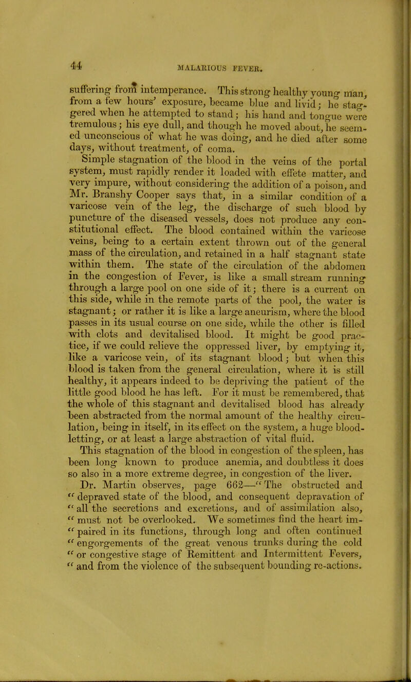 sufFering- from intemperance. This strong healthy young man, from a few hours' exposure, became blue and livid; he stag- gered when he attempted to stand; his hand and tongue were tremuloushis eye dull, and though he moved about, he seem- ed unconscious of what he was doing, and he died after some days, without treatment, of coma. Simple stagnation of the blood in the veins of the portal system, must rapidly render it loaded with effete matter, and very impure, without considering the addition of a poison, and Mr. Branshy Cooper says that, in a similar condition of a varicose vein of the leg, the discharge of such blood by puncture of the diseased vessels, does not produce any con- stitutional effect. The blood contained within the varicose veins, being to a certain extent thrown out of the general mass of the circulation, and retained in a half stagnant state within them. The state of the circulation of the abdomen in the congestion of Fever, is like a small stream running through a large pool on one side of it; there is a current on this side, while in the remote parts of the pool, the water is stagnant; or rather it is like a large aneurism, where the blood passes in its usual course on one side, while the other is filled with clots and devitalised blood. It might be good prac- tice, if we could relieve the oppressed liver, by emptying it, like a varicose vein, of its stagnant blood; but when this blood is taken from the general circulation, where it is still healthy, it appears indeed to be depriving the patient of the little good blood he has left. For it must be remembered, that the whole of this stagnant and devitalised blood has already been abstracted from the normal amount of the healthy circu- lation, being in itself, in its effect on the system, a huge blood- letting, or at least a large abstraction of vital fluid. This stagnation of the blood in congestion of the spleen, has been long known to produce anemia, and doubtless it does so also in a more extreme degree, in congestion of the liver. Dr. Martin observes, page 662— The obstructed and depraved state of the blood, and consequent depravation of  all the secretions and excretions, and of assimilation also, must not be overlooked. We sometimes find the heart im-  paired in its functions, through long and often continued engorgements of the great venous trunks during the cold  or congestive stage of Remittent and Intermittent Fevers, and from the violence of the subsequent bounding rc-actions.