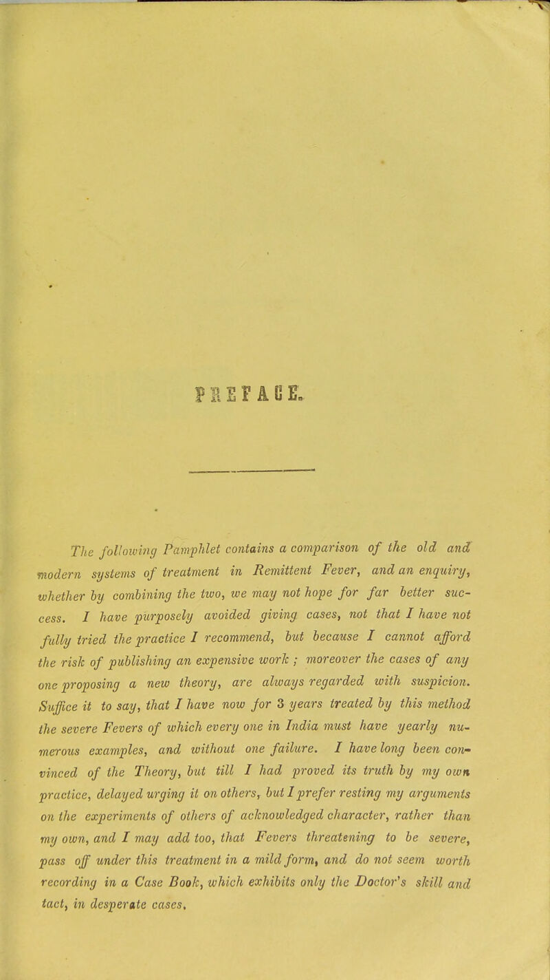 The following Pamphlet contains a comparison of the old and modern systems of treatment in Remittent Fever, and an enquiry, whether by combining the two, we may not hope for far better suc- cess. I have purposely avoided giving cases, not that I have not fully tried the practice I recommend, but because I cannot afford the risk of publishing an expensive work ; moreover the cases of any one proposing a new theory, are always regarded with suspicion. Suffice it to say, that I have now for 3 years treated by this method the severe Fevers of which every one in India must have yearly nu- meroibs examples, and without one failure. I have long been con^ vinced of the Theory, but till I had proved its truth by my own practice, delayed urging it on others, but I prefer resting my arguments on the experiments of others of acknowledged character, rather than my own, and I may add too, that Fevers threatening to be severe, pass off under this treatment in a mild form, and do not seem worth recording in a Case Book, which exhibits only the Doctor's skill and tact, in desperate cases.