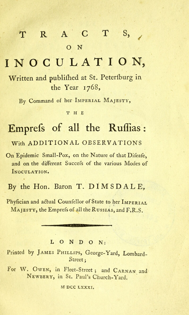 R A C T O N S, / 3 INOCULATION Written and publilhed at St. Peteriburg in the Year 1768, By Command of her Imperial Majesty, THE Emprefs of all the Ruffias With additional observations On Epidemic Small-Pox, on the Nature of that Difeafe, and on the different Succefs of the various Modes of Inoculation. By the Hon. Baron T. DIMSDALE, Phyfician and a£tual Counfellor of State to her Imperial Majesty, the Emprefs of all the Russias, and F.R.S, LONDON: Printed by James Phillips, George-Yard, Lombard Street; For W. Owen, in Fleet-Street; and Cap.nan an- Newbery, in St. Paul’s Church-Yard.