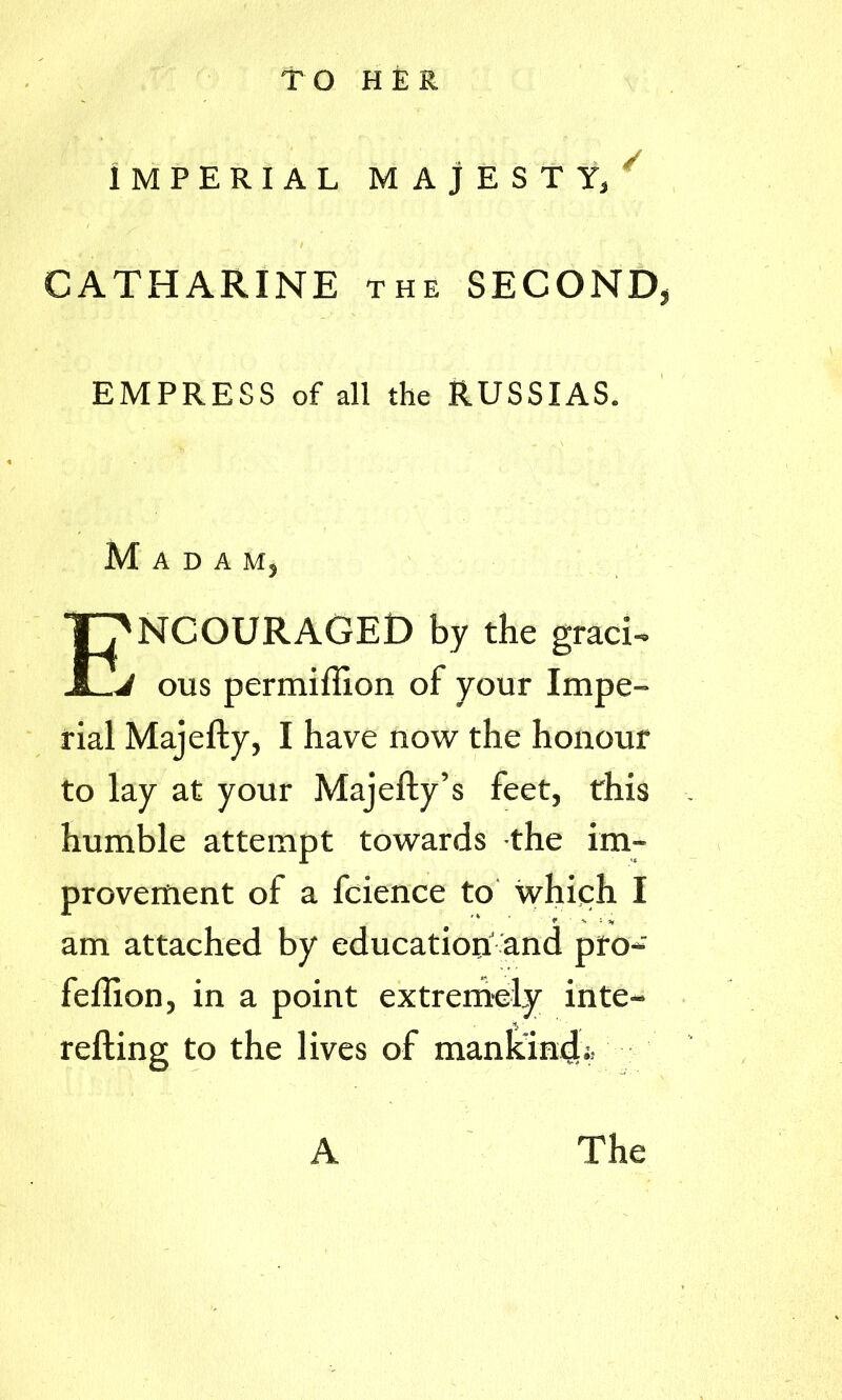 TO HER IMPERIAL MAJESTY) CATHARINE the SECOND, EMPRESS of all the RUSSIAS. Madam, T?NCOURAGED by the gracG ous permiflion of your Impe- rial Majefty, I have now the honour to lay at your Majefty’s feet, this humble attempt towards the im- provement of a fcience to which I am attached by education' and pro- feftion, in a point extremely inte- refting to the lives of mankind;. A The