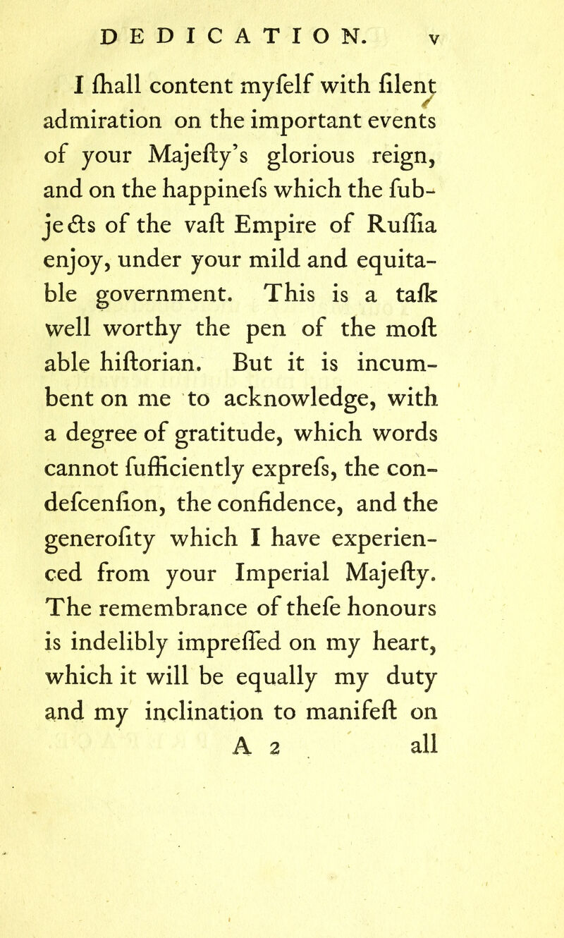 I fhall content myfelf with filent admiration on the important events of your Majefty’s glorious reign, and on the happinefs which the fub- je£ts of the vaft Empire of Rullia enjoy, under your mild and equita- ble government. This is a talk well worthy the pen of the moft able hiftorian. But it is incum- bent on me to acknowledge, with a degree of gratitude, which words cannot fufficiently exprefs, the con- defcenlion, the confidence, and the generality which I have experien- ced from your Imperial Majefty. The remembrance of thefe honours is indelibly imprefled on my heart, which it will be equally my duty and my inclination to manifeft on A 2 all