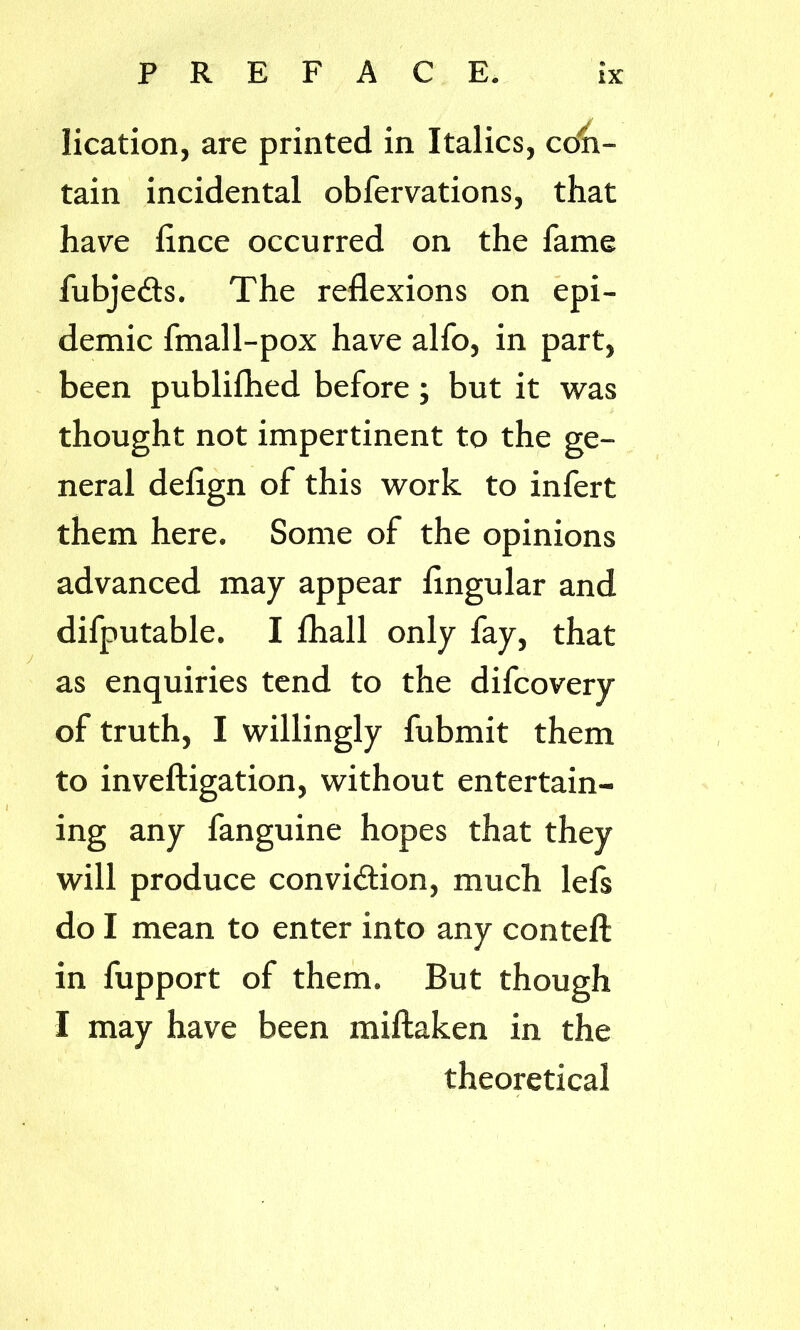 lication, are printed in Italics, con- tain incidental obfervations, that have lince occurred on the fame fubjeCts. The reflexions on epi- demic fmal 1-pox have alfo, in part, been publifhed before; but it was thought not impertinent to the ge- neral deflgn of this work to infert them here. Some of the opinions advanced may appear Angular and difputable. I fhall only fay, that as enquiries tend to the difcovery of truth, I willingly fubmit them to inveftigation, without entertain- ing any fanguine hopes that they will produce conviction, much lefs do I mean to enter into any conteft in fupport of them. But though I may have been miftaken in the theoretical