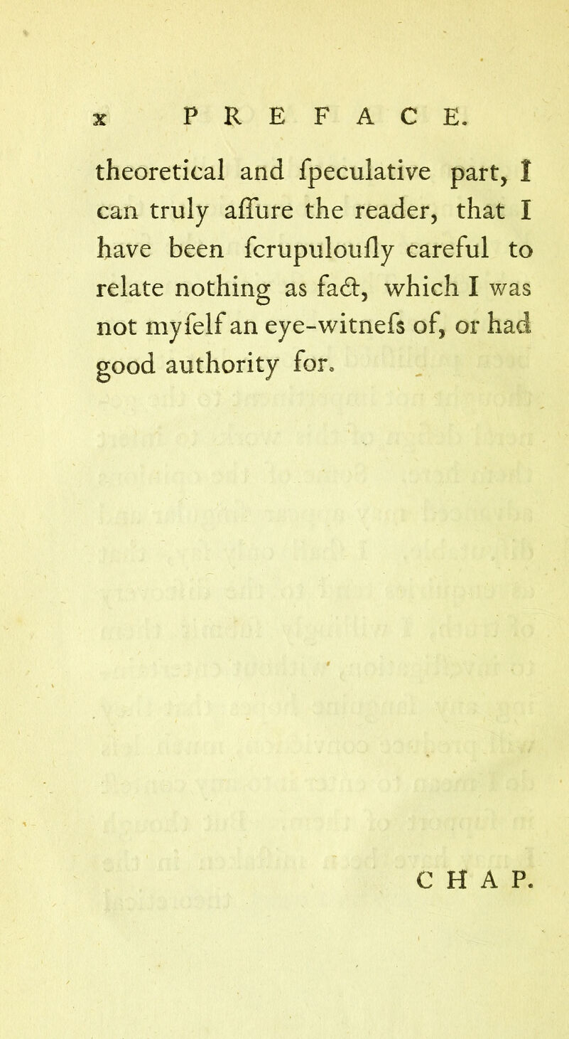 theoretical and fpeculative part, I can truly allure the reader, that I have been fcrupuloully careful to relate nothing as fad!, which I was not myfelf an eye-witnefs of, or had good authority for. CHAP.