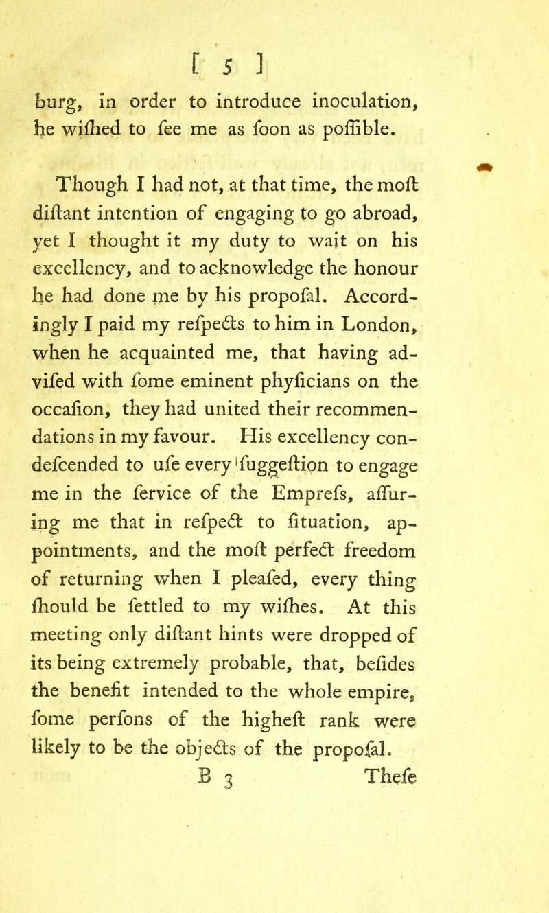 burg, in order to introduce inoculation, he wifhed to fee me as foon as poffible. Though I had not, at that time, the moll diftant intention of engaging to go abroad, yet I thought it my duty to wait on his excellency, and to acknowledge the honour he had done me by his propofal. Accord- ingly I paid my refpedts to him in London, when he acquainted me, that having ad- vifed with fome eminent phyficians on the occafion, they had united their recommen- dations in my favour. His excellency con- defcended to ufe every ‘fuggeftion to engage me in the fervice of the Emprefs, allur- ing me that in refpedt to fttuation, ap- pointments, and the moft perfect freedom of returning when I pleafed, every thing fhould be fettled to my wifties. At this meeting only diftant hints were dropped of its being extremely probable, that, befides the benefit intended to the whole empire, fome perfons of the higheft rank were likely to be the objects of the propofal. B 3 Thefe