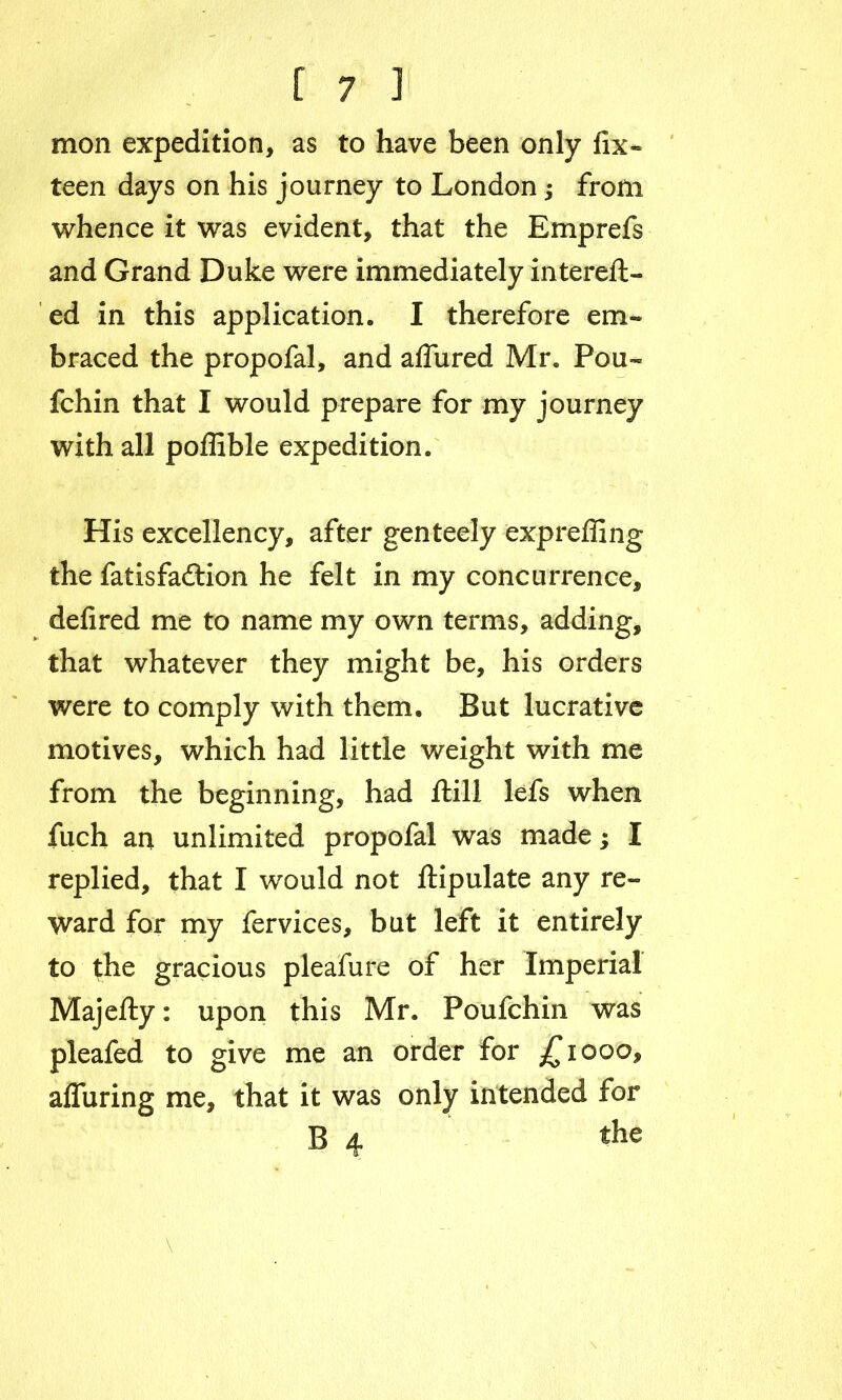 mon expedition, as to have been only fix- teen days on his journey to London; from whence it was evident, that the Emprefs and Grand Duke were immediately intereft- ed in this application. I therefore em- braced the propofal, and aflured Mr. Pou- fchin that I would prepare for my journey with all poflible expedition. His excellency, after genteely expreffing the fatisfadlion he felt in my concurrence, defired me to name my own terms, adding, that whatever they might be, his orders were to comply with them. But lucrative motives, which had little weight with me from the beginning, had ftill lefs when fuch an unlimited propofal was made $ I replied, that I would not ilipulate any re- ward for my fervices, but left it entirely to the gracious pleafure of her Imperial Majefty: upon this Mr. Poufchin was pleafed to give me an order for £1000, alluring me, that it was only intended for