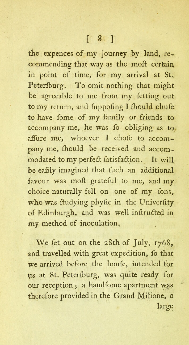 the expences of my journey by land, re- commending that way as the moft certain in point of time, for my arrival at St. Peterfburg. To omit nothing that might be agreeable to me from my fetting out to my return, and fuppofing I fhould chufe to have fome of my family or friends to accompany me, he was fo obliging as to affure me, whoever I chofe to accom- pany me, fhould be received and accom- modated to my perfedt fatisfadtion. It will be eafily imagined that fuch an additional favour was moft grateful to me, and my choice naturally fell on one of my fons, who was ftudying phyfic in the Univerfity of Edinburgh, and was well inftrudted in my method of inoculation. We fet out on the 28th of July, 1768, and travelled with great expedition, fo that we arrived before the houfe, intended for us at St. Peterfburg, was quite x*eady for our reception; a handfome apartment was therefore provided in the Grand Milione, a large