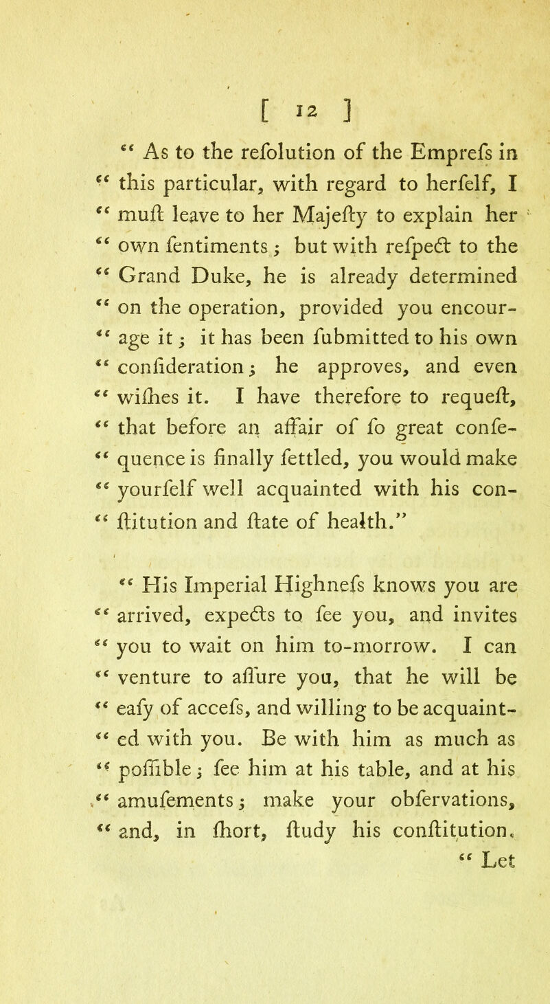 *€ As to the refolution of the Emprefs in this particular, with regard to herfelf, I 16 mull leave to her Majefty to explain her “ own fentiments; but with refped: to the 66 Grand Duke, he is already determined “ on the operation, provided you encour- age it; it has been fubmitted to his own confideration; he approves, and even “ willies it. I have therefore to requeft, “ that before an affair of fo great confe- “ quenceis finally fettled, you would make *€ yourfelf well acquainted with his con- “ ftitution and ftate of health/' / *c His Imperial Highnefs knows you are ** arrived, experts to fee you, and invites you to wait on him to-morrow. I can venture to afiure you, that he will be “ eafy of accefs, and willing to be acquaint- “ ed with you. Be with him as much as pofiible j fee him at his table, and at his <c amufements y make your obfervations, “ and, in fhort, ftudy his couftitution. Let